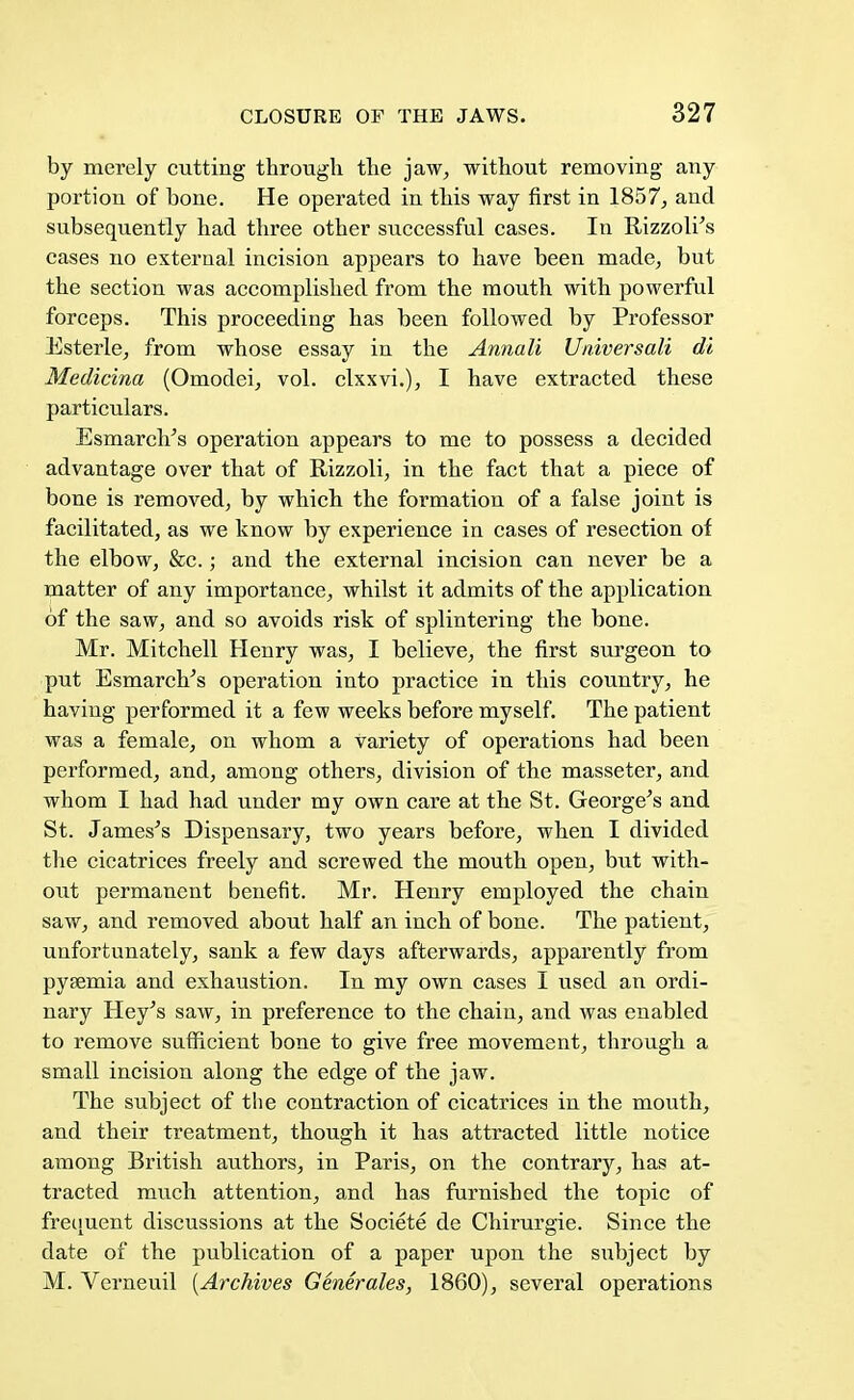 by merely cutting through the jaw, without removing any portion of bone. He operated in this way first in 1857, and subsequently had three other successful cases. In Rizzolr's cases no external incision appears to have been made, but the section was accomplished from the mouth with powerful forceps. This proceeding has been followed by Professor Esterle, from whose essay in the Annali Universale di Medicina (Omodei, vol. clxxvi.), I have extracted these particulars. Esmarch's operation appears to me to possess a decided advantage over that of Rizzoli, in the fact that a piece of bone is removed, by which the formation of a false joint is facilitated, as we know by experience in cases of resection of the elbow, &c.; and the external incision can never be a matter of any importance, whilst it admits of the application of the saw, and so avoids risk of splintering the bone. Mr. Mitchell Henry was, I believe, the first surgeon to put Esmarclr's operation into practice in this country, he having performed it a few weeks before myself. The patient was a female, on whom a variety of operations had been performed, and, among others, division of the masseter, and whom I had had under my own care at the St. George's and St. James's Dispensary, two years before, when I divided the cicatrices freely and screwed the mouth open, but with- out permanent benefit. Mr. Henry employed the chain saw, and removed about half an inch of bone. The patient, unfortunately, sank a few days afterwards, apparently from pyaemia and exhaustion. In my own cases I used an ordi- nary Hey's saw, in preference to the chain, and was enabled to remove sufficient bone to give free movement, through a small incision along the edge of the jaw. The subject of the contraction of cicatrices in the mouth, and their treatment, though it has attracted little notice among British authors, in Paris, on the contrary, has at- tracted much attention, and has furnished the topic of frequent discussions at the Societe de Chirurgie. Since the date of the publication of a paper upon the subject by M. Verneuil [Archives Generates, 1860), several operations