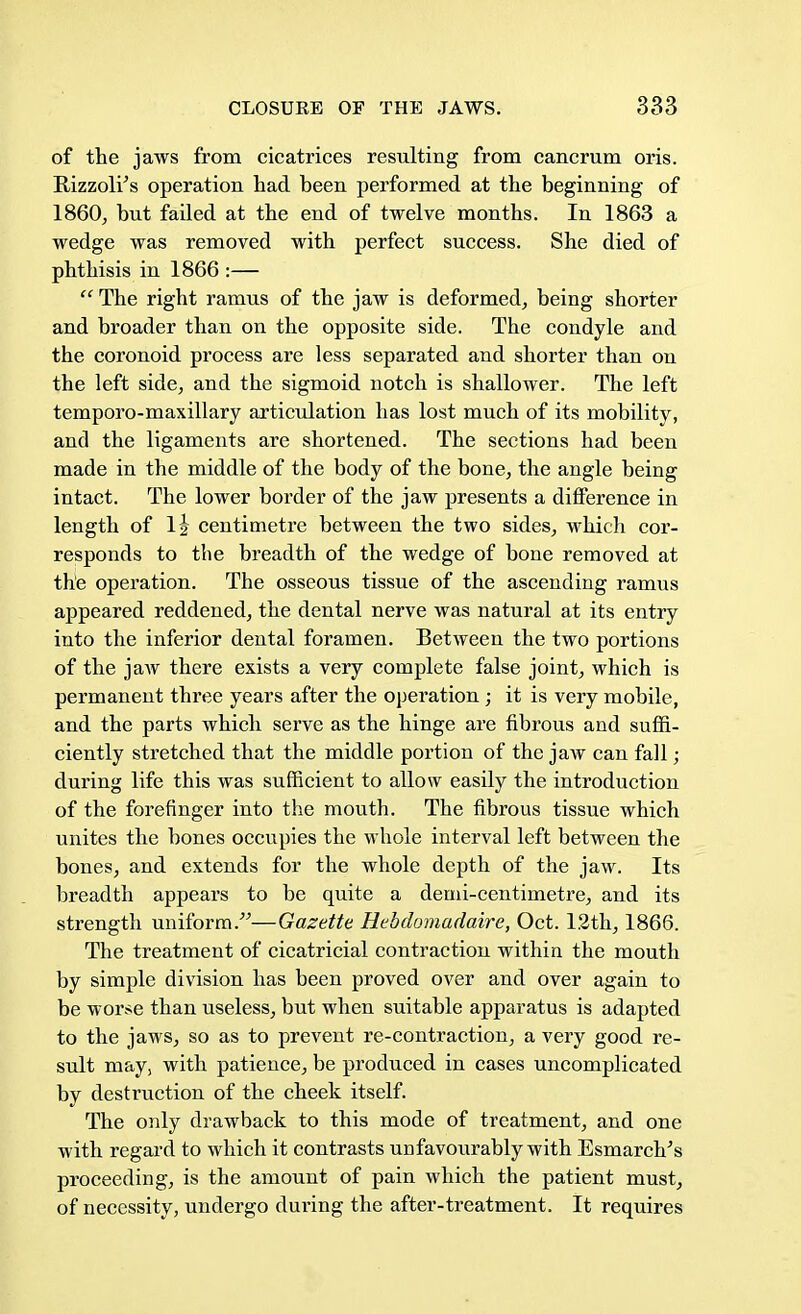 of the jaws from cicatrices resulting from cancrum oris. Bizzoli's operation had been performed at the beginning of I860, but failed at the end of twelve months. In 1863 a wedge was removed with perfect success. She died of phthisis in 1866 :—  The right ramus of the jaw is deformed, being shorter and broader than on the opposite side. The condyle and the coronoid process are less separated and shorter than on the left side, and the sigmoid notch is shallower. The left temporo-maxillary articulation has lost much of its mobility, and the ligaments are shortened. The sections had been made in the middle of the body of the bone, the angle being intact. The lower border of the jaw presents a difference in length of lj centimetre between the two sides, which cor- responds to the breadth of the wedge of bone removed at the operation. The osseous tissue of the ascending ramus appeared reddened, the dental nerve was natural at its entry into the inferior dental foramen. Between the two portions of the jaw there exists a very complete false joint, which is permanent three years after the operation ; it is very mobile, and the parts which serve as the hinge are fibrous and suffi- ciently stretched that the middle portion of the jaw can fall; during life this was sufficient to allow easily the introduction of the forefinger into the mouth. The fibrous tissue which unites the bones occupies the whole interval left between the bones, and extends for the whole depth of the jaw. Its breadth appears to be quite a demi-centimetre, and its strength uniform.—Gazette Hebdomadaire, Oct. 12th, 1866. The treatment of cicatricial contraction within the mouth by simple division has been proved over and over again to be worse than useless, but when suitable apparatus is adapted to the jaws, so as to prevent re-contraction, a very good re- sult may, with patience, be produced in cases uncomplicated by destruction of the cheek itself. The only drawback to this mode of treatment, and one with regard to which it contrasts unfavourably with Esmarch's proceeding, is the amount of pain which the patient must, of necessity, undergo during the after-treatment. It requires