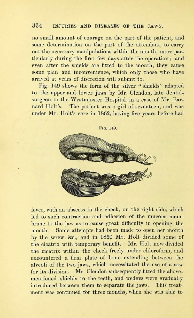 no small amount of courage on the part of the patient, and some determination on the part of the attendant, to carry out the necessary manipulations within the mouth, more par- ticularly during the first few days after the operation; and even after the shields are fitted to the mouth, they cause some pain and inconvenience, which only those who have arrived at years of discretion will submit to. Fig. 149 shows the form of the silver  shields adapted to the upper and lower jaws by Mr. Clendon, late dental- surgeon to the Westminster Hospital, in a case of Mr. Bar- nard Holt's. The patient was a girl of seventeen, and was under Mr. Holt's care in 1862, having five years before had Fig. 149. fever, with an abscess in the cheek, on the right side, which led to such contraction and adhesion of the mucous mem- brane to the jaw as to cause great difficulty in opening the mouth. Some attempts had been made to open her mouth by the screw, &c, and in 1860 Mr. Holt divided some of the cicatrix with temporary benefit. Mr. Holt now divided the cicatrix within the cheek freely under chloroform, and encountered a firm plate of bone extending between the alveoli of the two jaws, which necessitated the use of a saw for its division. Mr. Clendon subsequently fitted the above- mentioned shields to the teeth, and wedges were gradually introduced between them to separate the jaws. This treat- ment was continued for three months, when she was able to