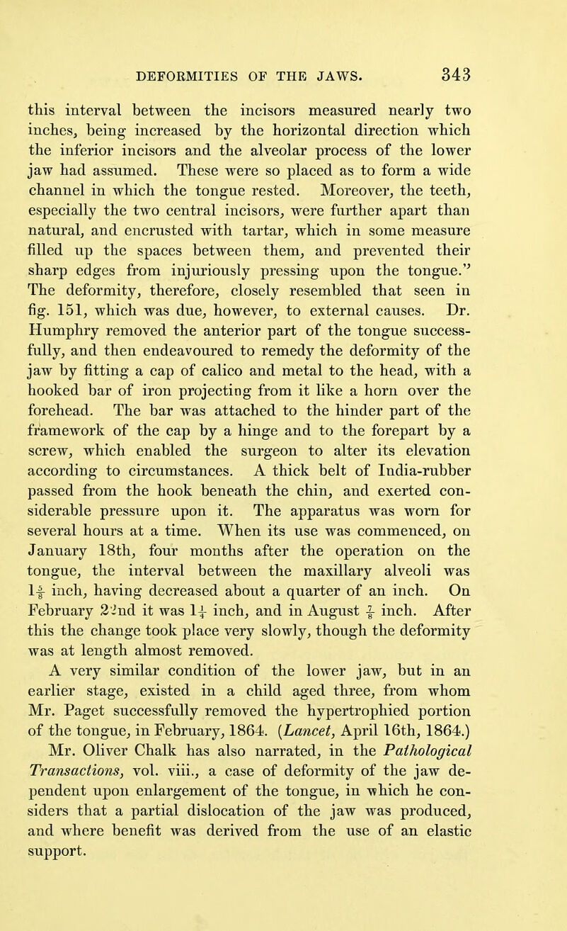 this interval between the incisors measured nearly two inches, being increased by the horizontal direction which the inferior incisors and the alveolar process of the lower jaw had assumed. These were so placed as to form a wide channel in which the tongue rested. Moreover, the teeth, especially the two central incisors, were further apart than natural, and encrusted with tartar, which in some measure filled up the spaces between them, and prevented their sharp edges from injuriously pressing upon the tongue. The deformity, therefore, closely resembled that seen in fig. 151, which was due, however, to external causes. Dr. Humphry removed the anterior part of the tongue success- fully, and then endeavoured to remedy the deformity of the jaw by fitting a cap of calico and metal to the head, with a hooked bar of iron projecting from it like a horn over the forehead. The bar was attached to the hinder part of the framework of the cap by a hinge and to the forepart by a screw, which enabled the surgeon to alter its elevation according to circumstances. A thick belt of India-rubber passed from the hook beneath the chin, and exerted con- siderable pressure upon it. The apparatus was worn for several hours at a time. When its use was commenced, on January 18th, four months after the operation on the tongue, the interval between the maxillary alveoli was If inch, having decreased about a quarter of an inch. On February 22nd it was 1^ inch, and in August |- inch. After this the change took place very slowly, though the deformity was at length almost removed. A very similar condition of the lower jaw, but in an earlier stage, existed in a child aged three, from whom Mr. Paget successfully removed the hypertrophied portion of the tongue, in February, 1864. (Lancet, April 16th, 1864.) Mr. Oliver Chalk has also narrated, in the Pathological Transactions, vol. viii., a case of deformity of the jaw de- pendent upon enlargement of the tongue, in which he con- siders that a partial dislocation of the jaw was produced, and where benefit was derived from the use of an elastic support.