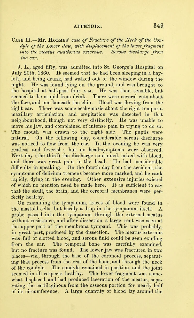 Case II.—Mr. Holmes' case of Fracture of the Neck of the Con- dyle of the Lower Jaw, with displacement of the lower fragment into the meatus auditorius externus. Serous discharge from the ear. J. L., aged fifty, was admitted into St. Greorge's Hospital on Jnly 20th, 1860. It seemed that he had been sleeping in a hay- loft, and being drunk, had walked out of the window during the night. He was found lying on the ground, and was brought to the hospital at half-past four a.m. He was then sensible, but seemed to be stupid from drink. There were several cuts about the face, and one beneath the chin. Blood was flowing from the right ear. There was some ecchymosis about the right temporo- inaxillary articulation, and crepitation was detected in that neighbourhood, though not very distinctly. He was unable to move his jaw, and complained of intense pain in trying to do so. ' The mouth was drawn to the right side. The pupils were natural. On the following day, considerable serous discharge was noticed to flow from the ear. In the evening he was very restless and feverish ; but no head-symptoms were observed. Next day (the third) the discharge continued, mixed with blood, and there was great pain in the head. He had considerable difficulty in speakiDg. On the fourth day from the accident, the symptoms of delirium tremens became more marked, and he sank rapidly, dying in the evening. Other extensive injuries existed of which no mention need be made here. It is sufficient to say that the skull, the brain, and the cerebral membranes were per- fectly healthy. On examining the tympanum, traces of blood were found in the mastoid cells, but hardly a drop in the tympanum itself. A probe passed into the tympanum through the external meatus without resistance, and after dissection a large rent was seen at the upper part of the membrana tympani. This was probably, in great part, produced by the dissection. The meatus externus was full of clotted blood, and serous fluid could be seen exuding from the ear. The temporal bone was carefully examined, but no fracture was found. The lower jaw was fractured in two places—viz., through the base of the coronoid process, separat- ing that process from the rest of the bone, and through the neck of the condyle. The condyle remained in position, and the joint seemed in all respects healthy. The lower fragment was some- what displaced, and had produced laceration of the meatus, sepa- rating the cartilaginous from the osseous portion for nearly half of its circumference. A large quantity of blood lay around the