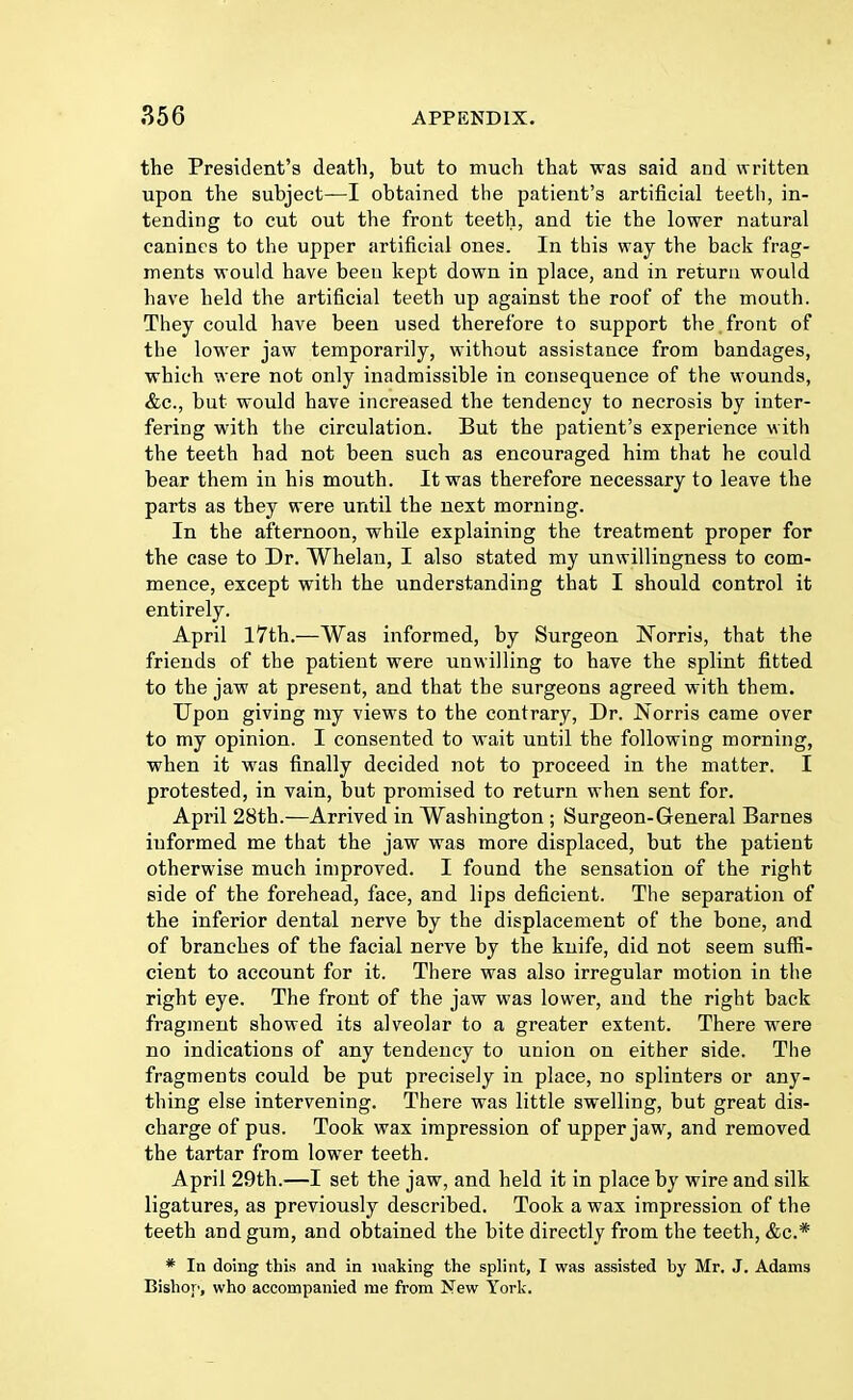 the President's death, but to much that was said and written upon the subject—I obtained the patient's artificial teeth, in- tending to cut out the front teeth, and tie the lower natural canines to the upper artificial ones. In this way the back frag- ments would have been kept down in place, and in return would have held the artificial teeth up against the roof of the mouth. They could have been used therefore to support the front of the lower jaw temporarily, without assistance from bandages, which were not only inadmissible in consequence of the wounds, &c, but would have increased the tendency to necrosis by inter- fering with the circulation. But the patient's experience with the teeth had not been such as encouraged him that he could bear them in his mouth. It was therefore necessary to leave the parts as they were until the next morning. In the afternoon, while explaining the treatment proper for the case to Dr. Whelan, I also stated my unwillingness to com- mence, except with the understanding that I should control it entirely. April 17th.—Was informed, by Surgeon Norris, that the friends of the patient were unwilling to have the splint fitted to the jaw at present, and that the surgeons agreed with them. Upon giving my views to the contrary, Dr. Norris came over to my opinion. I consented to wait until the following morning, when it was finally decided not to proceed in the matter. I protested, in vain, but promised to return when sent for. April 28th.—Arrived in Washington ; Surgeon-General Barnes informed me that the jaw was more displaced, but the patient otherwise much improved. I found the sensation of the right side of the forehead, face, and lips deficient. The separation of the inferior dental nerve by the displacement of the bone, and of branches of the facial nerve by the knife, did not seem suffi- cient to account for it. There was also irregular motion in the right eye. The front of the jaw was lower, and the right back fragment showed its alveolar to a greater extent. There were no indications of any tendency to union on either side. The fragments could be put precisely in place, no splinters or any- thing else intervening. There was little swelling, but great dis- charge of pus. Took wax impression of upper jaw, and removed the tartar from lower teeth. April 29th.—I set the jaw, and held it in place by wire and silk ligatures, as previously described. Took a wax impression of the teeth and gum, and obtained the bite directly from the teeth, &c* * In doing this and in making the splint, I was assisted by Mr. J. Adams Bishop, who accompanied me from New York.