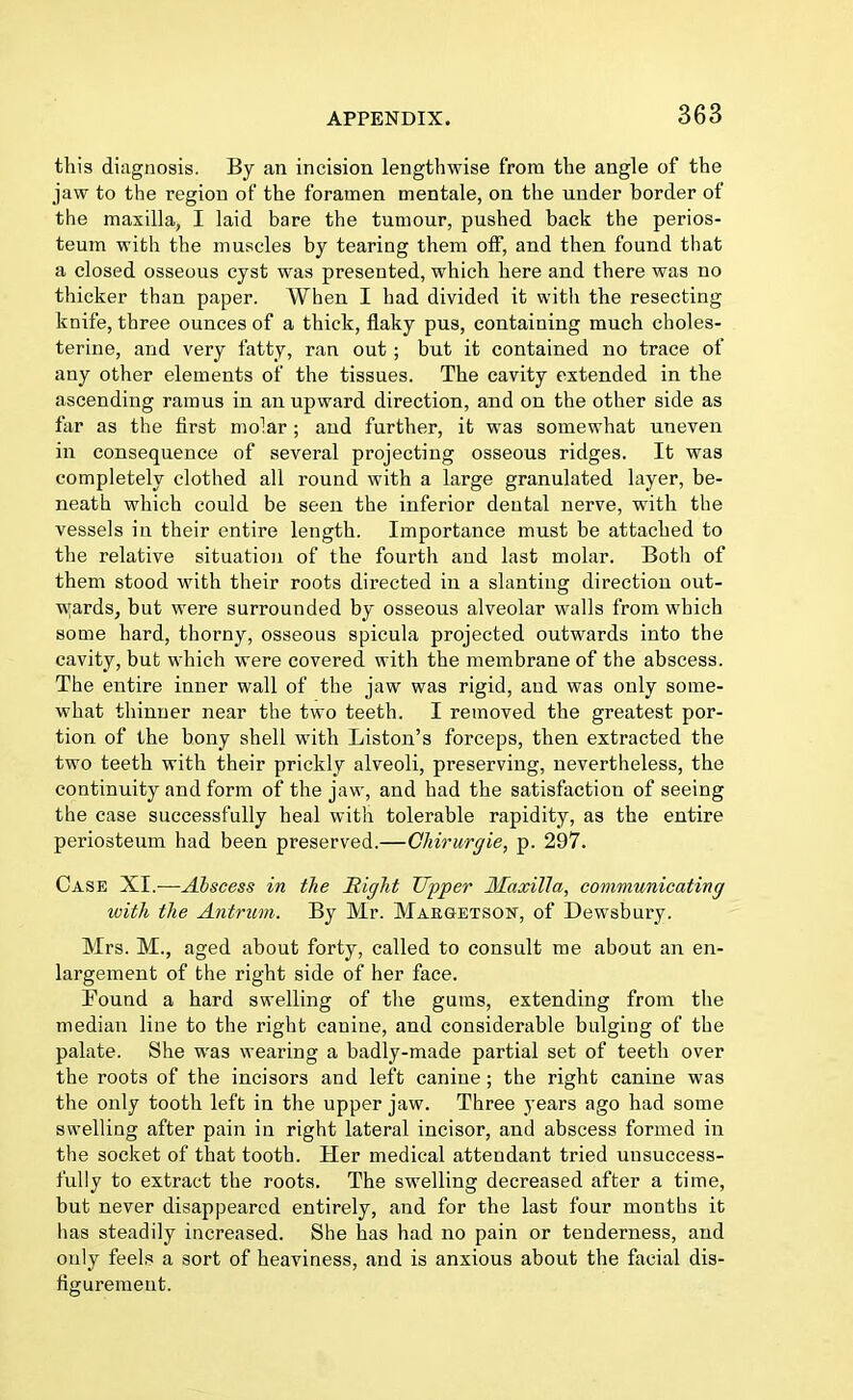 this diagnosis. By an incision lengthwise from the angle of the jaw to the region of the foramen mentale, on the under border of the maxilla, I laid bare the tumour, pushed back the perios- teum with the muscles by tearing them off, and then found that a closed osseous cyst was presented, which here and there was no thicker than paper. When I had divided it with the resecting knife, three ounces of a thick, flaky pus, containing much choles- terine, and very fatty, ran out ; but it contained no trace of any other elements of the tissues. The cavity extended in the ascending ramus in an upward direction, and on the other side as far as the first molar ; and further, it was somewhat uneven in consequence of several projecting osseous ridges. It was completely clothed all round with a large granulated layer, be- neath which could be seen the inferior dental nerve, with the vessels in their entire length. Importance must be attached to the relative situation of the fourth and last molar. Both of them stood with their roots directed in a slanting direction out- wards, but were surrounded by osseous alveolar walls from which some hard, thorny, osseous spicula projected outwards into the cavity, but which were covered with the membrane of the abscess. The entire inner wall of the jaw was rigid, and was only some- what thinner near the two teeth. I removed the greatest por- tion of the bony shell with Liston's forceps, then extracted the two teeth with their prickly alveoli, preserving, nevertheless, the continuity and form of the jaw, and had the satisfaction of seeing the case successfully heal with tolerable rapidity, as the entire periosteum had been preserved.—Chirurgie, p. 297. Case XI.—Ahscess in the Right Upper Maxilla, communicating with the Antrum. By Mr. Margetson, of Dewsbury. Mrs. M., aged about forty, called to consult me about an en- largement of the right side of her face. Found a hard swelling of the gums, extending from the median line to the right canine, and considerable bulging of the palate. She was wearing a badly-made partial set of teeth over the roots of the incisors and left canine; the right canine was the only tooth left in the upper jaw. Three years ago had some swelling after pain in right lateral incisor, and abscess formed in the socket of that tooth. Her medical attendant tried unsuccess- fully to extract the roots. The swelling decreased after a time, but never disappeared entirely, and for the last four months it has steadily increased. She has had no pain or tenderness, and only feels a sort of heaviness, and is anxious about the facial dis- figurement.