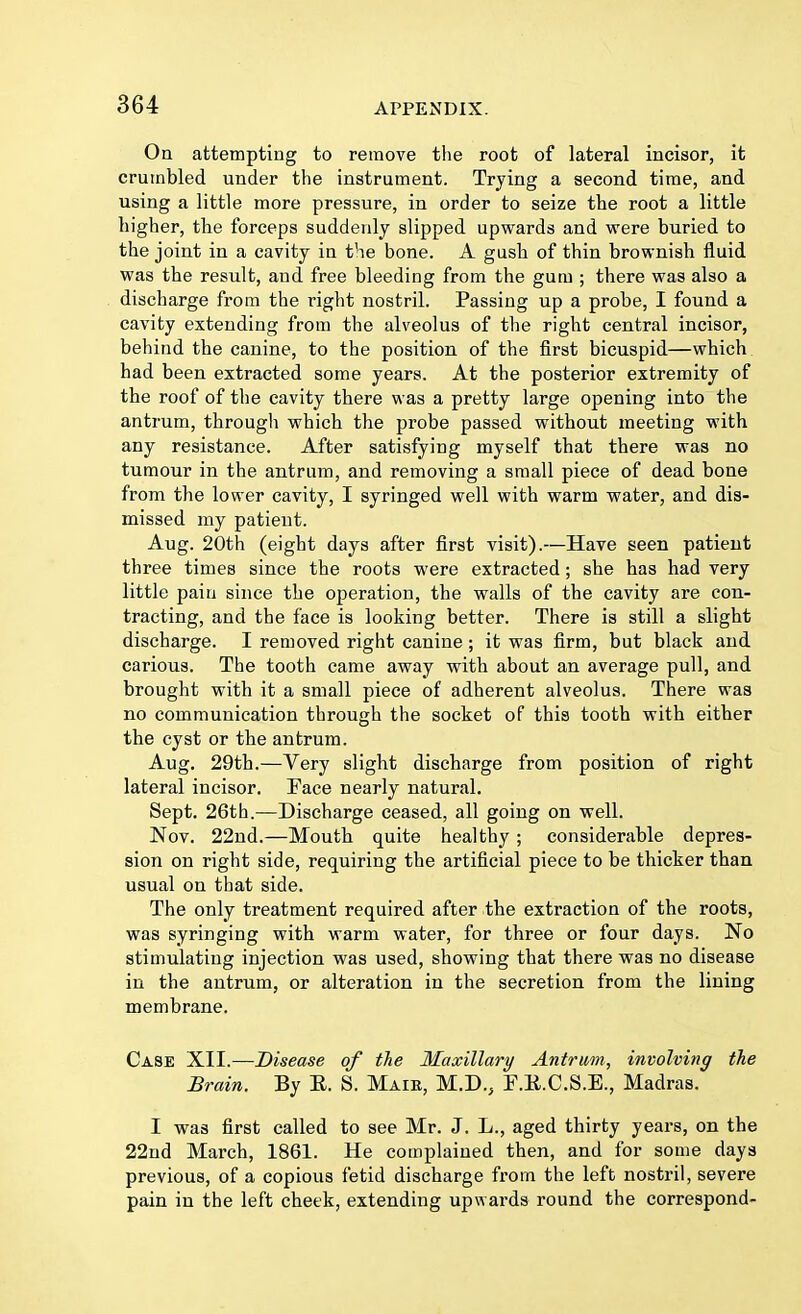 On attempting to remove the root of lateral incisor, it crumbled under the instrument. Trying a second time, and using a little more pressure, in order to seize the root a little higher, the forceps suddenly slipped upwards and were buried to the joint in a cavity in the bone. A gush of thin brownish fluid was the result, aud free bleeding from the gum ; there was also a discharge from the right nostril. Passing up a probe, I found a cavity extending from the alveolus of the right central incisor, behind the canine, to the position of the first bicuspid—which had been extracted some years. At the posterior extremity of the roof of the cavity there was a pretty large opening into the antrum, through which the probe passed without meeting with any resistance. After satisfying myself that there was no tumour in the antrum, and removing a small piece of dead bone from the lower cavity, I syringed well with warm water, and dis- missed my patient. Aug. 20th (eight days after first visit).—Have seen patient three times since the roots were extracted; she has had very little pain since the operation, the walls of the cavity are con- tracting, and the face is looking better. There is still a slight discharge. I removed right canine ; it was firm, but black and carious. The tooth came away with about an average pull, and brought with it a small piece of adherent alveolus. There was no communication through the socket of this tooth with either the cyst or the antrum. Aug. 29th.—Very slight discharge from position of right lateral incisor. Face nearly natural. Sept. 26th.—Discharge ceased, all going on well. Nov. 22nd.—Mouth quite healthy ; considerable depres- sion on right side, requiring the artificial piece to be thicker than usual on that side. The only treatment required after the extraction of the roots, was syringing with warm water, for three or four days. No stimulating injection was used, showing that there was no disease in the antrum, or alteration in the secretion from the lining membrane. Case XII.—Disease of the Maxillary Antrum, involving the Brain. By E. S. Maib, M.D., F.K.C.S.E., Madras. I was first called to see Mr. J. L., aged thirty years, on the 22nd March, 1861. He complained then, and for some days previous, of a copious fetid discharge from the left nostril, severe pain in the left cheek, extending upwards round the correspond-