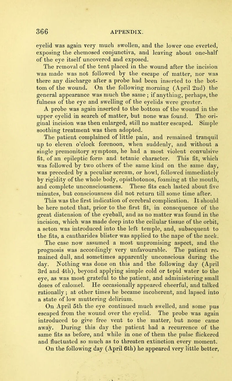 eyelid was again very much swollen, and the lower one everted, exposing the chemosed conjunctiva, and leaving about one-half of the eye itself uncovered and exposed. The removal of the tent placed in the wound after the incision was made was not followed by the escape of matter, nor was there any discharge after a probe had been inserted to the bot- tom of the wound. On the following morning (April 2nd) the general appearance was much the same ; if anything, perhaps, the fulness of the eye and swelling of the eyelids were grenter. A probe was again inserted to the bottom of the wound in the upper eyelid in search of matter, but none was found. The ori- ginal incision was then enlarged, still no matter escaped. Simple soothing treatment was then adopted. The patient complained of little pain, and remained tranquil up to eleven o'clock forenoon, when suddenly, and without a single premonitory symptom, he had a most violent convulsive fit, of an epileptic form and tetanic character. This fit, which was followed by two others of the same kind on the same day, was preceded by a peculiar scream, or howl, followed immediately by rigidity of the whole body, opisthotonos, foaming at the mouth, and complete unconsciousness. These fits each lasted about five minutes, but consciousness did not return till some time after. This was the first indication of cerebral complication. It should be here noted that, prior to the first fit, in consequence of the great distension of the eyeball, and as no matter was found in the incision, which was made deep into the cellular tissue of the orbit, a seton was introduced into the left temple, and, subsequent to the fits, a cantharides blister was applied to the nape of the neck. The case now assumed a most unpromising aspect, and the prognosis was accordingly very unfavourable. The patient re- mained dull, and sometimes apparently unconscious during the day. Nothing was done on this and the following day (April 3rd and 4th), beyond applying simple cold or tepid water to the eye, as was most grateful to the patient, and administering small doses of calomel. He occasionally appeared cheerful, and talked rationally; at other times he became incoherent, and lapsed into a state of low muttering delirium. On April 5th the eye continued much swelled, and some pus escaped from the wound over the eyelid. The probe was again introduced to give free vent to the matter, but none came away. During this day the patient had a recurrence of the same fits as before, and while in one of them the pulse flickered and fluctuated so much as to threaten extinction every moment. On the following day (April 6th) he appeared very little better,