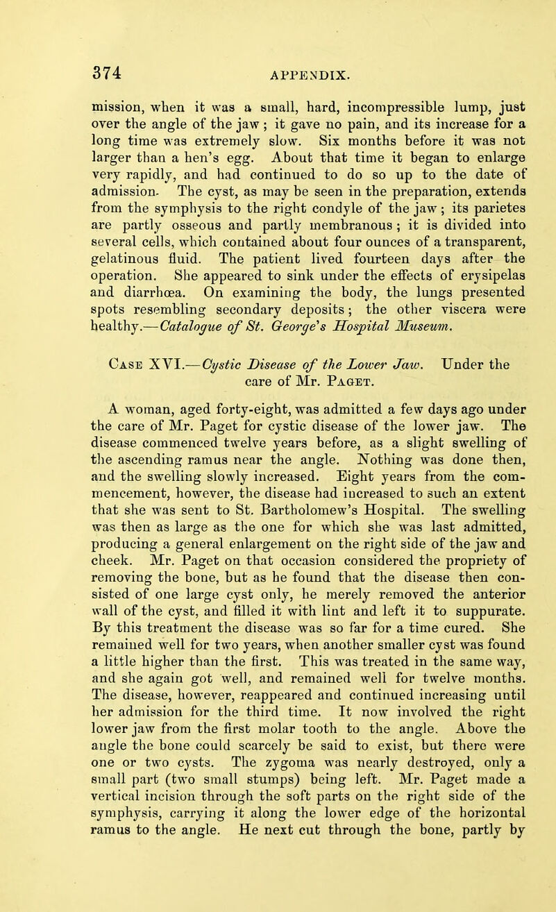 mission, when it was a small, hard, incompressible lump, just over the angle of the jaw ; it gave no pain, and its increase for a long time was extremely slow. Six months before it was not larger than a hen's egg. About that time it began to enlarge very rapidly, and had continued to do so up to the date of admission. The cyst, as may be seen in the preparation, extends from the symphysis to the right condyle of the jaw ; its parietes are partly osseous and partly membranous ; it is divided into several cells, which contained about four ounces of a transparent, gelatinous fluid. The patient lived fourteen days after the operation. She appeared to sink under the effects of erysipelas and diarrhoea. On examining the body, the lungs presented spots resembling secondary deposits; the other viscera were healthy.— Catalogue of St. George's Hospital Museum. Case XVI.—Cystic Disease of the Lower Jaw. Under the care of Mr. Paget. A woman, aged forty-eight, was admitted a few days ago under the care of Mr. Paget for cystic disease of the lower jaw. The disease commenced twelve years before, as a slight swelling of the ascending ramus near the angle. Nothing was done then, and the swelling slowly increased. Eight years from the com- mencement, however, the disease had increased to 3uch an extent that she was sent to St. Bartholomew's Hospital. The swelling was then as large as the one for which she was last admitted, producing a general enlargement on the right side of the jaw and cheek. Mr. Paget on that occasion considered the propriety of removing the bone, but as he found that the disease then con- sisted of one large cyst only, he merely removed the anterior wall of the cyst, and filled it with lint and left it to suppurate. By this treatment the disease was so far for a time cured. She remained well for two years, when another smaller cyst was found a little higher than the first. This was treated in the same way, and she again got well, and remained well for twelve months. The disease, however, reappeared and continued increasing until her admission for the third time. It now involved the right lower jaw from the first molar tooth to the angle. Above the angle the bone could scarcely be said to exist, but there were one or two cysts. The zygoma was nearly destroyed, only a small part (two small stumps) being left. Mr. Paget made a vertical incision through the soft parts on the right side of the symphysis, carrying it along the lower edge of the horizontal ramus to the angle. He next cut through the bone, partly by