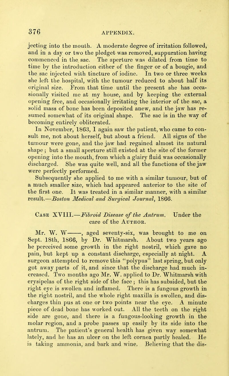 jecting into the mouth. A moderate degree of irritation followed, and in a day or two the pledget was removed, suppuration having commenced in the sac. The aperture was dilated from time to time by the introduction either of the finger or of a bougie, and the sac injected with tincture of iodine. In two or three weeks she left the hospital, with the tumour reduced to about half its original size. From that time until the present she has occa- sionally visited me at my house, and by keeping the external opening free, and occasionally irritating the interior of the sac, a solid mass of bone has been deposited anew, and the jaw has re- sumed somewhat of its original shape. The sac is in the way of becoming entirely obliterated. In November, 1863, I again saw the patient, who came to con- sult me, not about herself, but about a friend. All signs of the tumour were gone, and the jaw had regained almost its natural shape ; but a small aperture still existed at the site of the former opening into the mouth, from which a glairy fluid was occasionally discharged. She was quite well, and all the functions of the jaw were perfectly performed. Subsequently she applied to me with a similar tumour, but of a much smaller size, which had appeared anterior to the site of the first one. It was treated in a similar manner, with a similar result.—Boston Medical and Surgical Journal, 1866. Case XVIII.—Fibroid Disease of the Antrum. Under the care of the Atjthok. Mr. W. W , aged seventy-six, was brought to me on Sept. 18th, 1866, by Dr. Whitmarsh. About two years ago he perceived some growth in the right nostril, which gave no pain, but kept up a constant discharge, especially at night. A surgeon attempted to remove this polypus last spring, but only got away parts of it, and since that the discharge had much in- creased. Two months ago Mr. W. applied to Dr. Whitmarsh with erysipelas of the right side of the face ; this has subsided, but the right eye is swollen and inflamed. There is a fungous growth in the right nostril, and the whole right maxilla is swollen, and dis- charges thin pus at one or two points near the eye. A minute piece of dead bone has worked out. All the teeth on the right side are gone, and there is a fungous-looking growth in the molar region, and a probe passes up easily by its side into the antrum. The patient's general health has given way somewhat lately, and he has an ulcer on the left cornea partly healed. He is taking ammonia, and bark and wine. Believing that the dis-