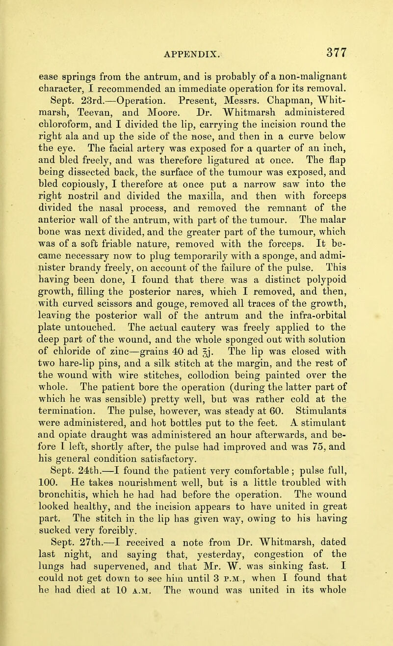 ease springs from the antrum, and is probably of a non-malignant character, I recommended an immediate operation for its removal. Sept. 23rd.—Operation. Present, Messrs. Chapman, Whit- marsh, Teevan, and Moore. Dr. Whitmarsh administered chloroform, and I divided the lip, carrying the incision round the right ala and up the side of the nose, and then in a curve below the eye. The facial artery was exposed for a quarter of an inch, and bled freely, and was therefore ligatured at once. The flap being dissected back, the surface of the tumour was exposed, and bled copiously, I therefore at once put a narrow saw into the right nostril and divided the maxilla, and then with forceps divided the nasal process, and removed the remnant of the anterior wall of the antrum, with part of the tumour. The malar bone was next divided, and the greater part of the tumour, which was of a soft friable nature, removed with the forceps. It be- came necessary now to plug temporarily with a sponge, and admi- nister brandy freely, on account of the failure of the pulse. This having been done, I found that there was a distinct polypoid growth, filling the posterior nares, which I removed, and then, with curved scissors and gouge, removed all traces of the growth, leaving the posterior wall of the antrum and the infra-orbital plate untouched. The actual cautery was freely applied to the deep part of the wound, and the whole sponged out with solution of chloride of zinc—grains 40 ad Jj. The lip was closed with two hare-lip pins, and a silk stitch at the margin, and the rest of the wound with wire stitches, collodion being painted over the whole. The patient bore the operation (during the latter part of which he was sensible) pretty well, but was rather cold at the termination. The pulse, however, was steady at 60. Stimulants were administered, and hot bottles put to the feet. A stimulant and opiate draught was administered an hour afterwards, and be- fore I left, shortly after, the pulse had improved and was 75, and his general condition satisfactory. Sept. 24th.—I found the patient very comfortable; pulse full, 100. He takes nourishment well, but is a little troubled with bronchitis, which he had had before the operation. The wound looked healthy, and the incision appears to have united in great part. The stitch in the lip has given way, owing to his having sucked very forcibly. Sept. 27th.—I received a note from Dr. Whitmarsh, dated last night, and saying that, yesterday, congestion of the lungs had supervened, and that Mr. W. was sinking fast. I could not get down to see hiin until 3 p.m., when I found that he had died at 10 a.m. The wound was united in its whole