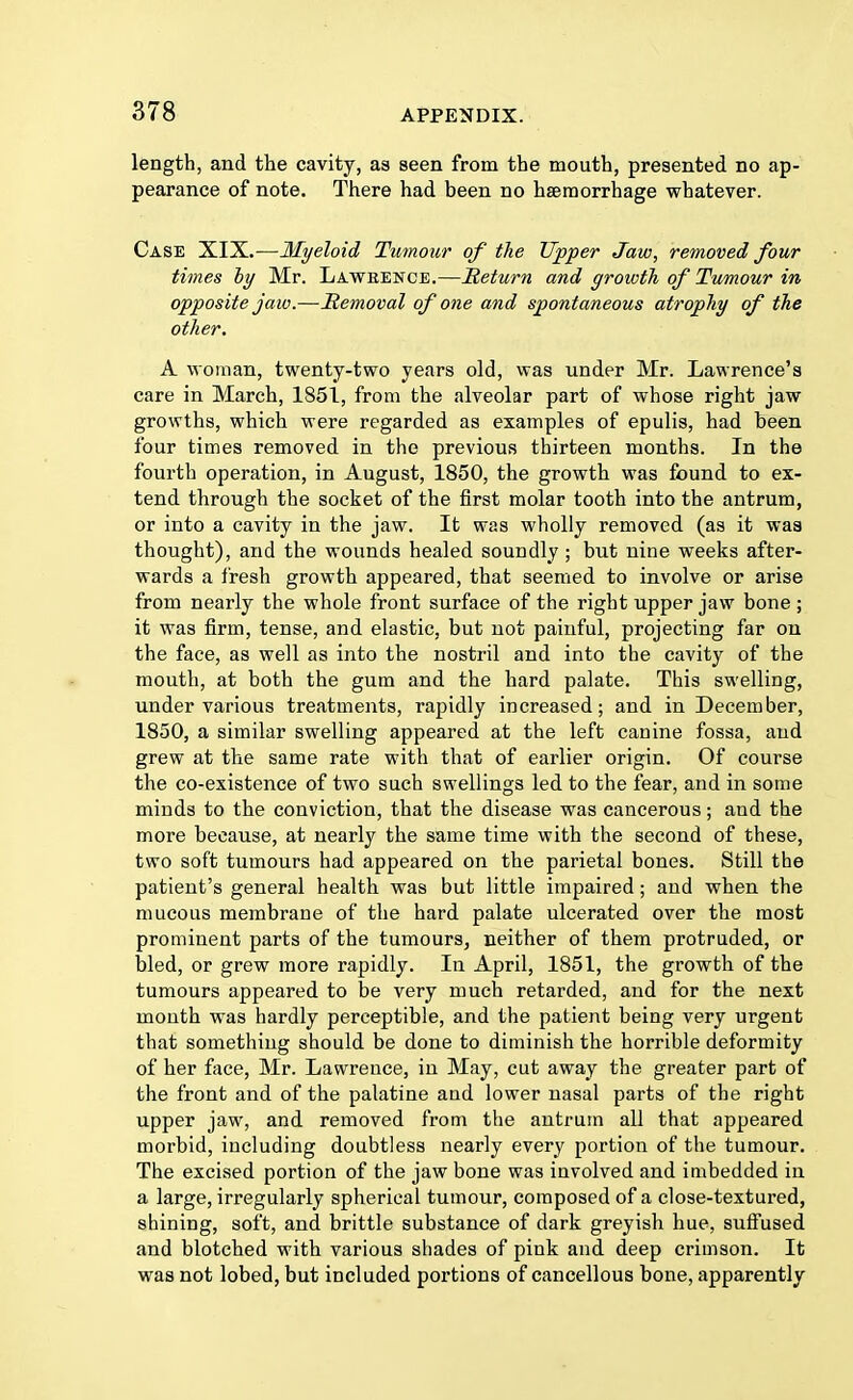 length, and the cavity, as seen from the mouth, presented no ap- pearance of note. There had been no haemorrhage whatever. Case XIX.—Myeloid Tumour of the Upper Jaw, removed four times by Mr. Lawbence.—Return and growth of Tumour in opposite jaw.—Removal of one and spontaneous atrophy of the other. A woman, twenty-two years old, was under Mr. Lawrence's care in March, 1851, from the alveolar part of whose right jaw growths, which were regarded as examples of epulis, had been four times removed in the previous thirteen months. In the fourth operation, in August, 1850, the growth was found to ex- tend through the socket of the first molar tooth into the antrum, or into a cavity in the jaw. It was wholly removed (as it was thought), and the wounds healed soundly; but nine weeks after- wards a fresh growth appeared, that seemed to involve or arise from nearly the whole front surface of the right upper jaw bone ; it was firm, tense, and elastic, but not paiuful, projecting far on the face, as well as into the nostril and into the cavity of the mouth, at both the gum and the hard palate. This swelling, under various treatments, rapidly increased; and in December, 1850, a similar swelling appeared at the left canine fossa, and grew at the same rate with that of earlier origin. Of course the co-existence of two such swellings led to the fear, and in some minds to the conviction, that the disease was cancerous; and the more because, at nearly the same time with the second of these, two soft tumours had appeared on the parietal bones. Still the patient's general health was but little impaired; and when the mucous membrane of the hard palate ulcerated over the most prominent parts of the tumours, neither of them protruded, or bled, or grew more rapidly. In April, 1851, the growth of the tumours appeared to be very much retarded, and for the next mouth was hardly perceptible, and the patient being very urgent that something should be done to diminish the horrible deformity of her face, Mr. Lawrence, in May, cut away the greater part of the front and of the palatine and lower nasal parts of the right upper jaw, and removed from the antrum all that appeared morbid, including doubtless nearly every portion of the tumour. The excised portion of the jaw bone was involved and imbedded in a large, irregularly spherical tumour, composed of a close-textured, shining, soft, and brittle substance of dark greyish hue, suffused and blotched with various shades of pink and deep crimson. It was not lobed, but included portions of cancellous bone, apparently