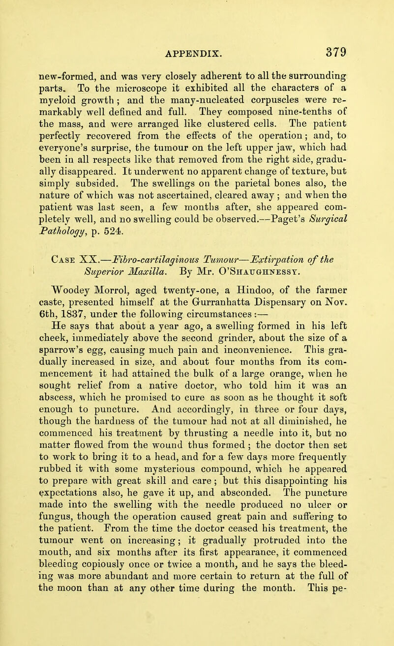 new-formed, and was very closely adherent to all the surrounding parts. To the microscope it exhibited all the characters of a myeloid growth ; and the many-nucleated corpuscles were re- markably well defined and full. They composed nine-tenths of the mass, and were arranged like clustered cells. The patient perfectly recovered from the effects of the operation; and, to everyone's surprise, the tumour on the left upper jaw, which had been in all respects like that removed from the right side, gradu- ally disappeared. It underwent no apparent change of texture, but simply subsided. The swellings on the parietal bones also, the nature of which was not ascertained, cleared away ; and when the patient was last seen, a few months after, she appeared com- pletely well, and no swelling could be observed.—Paget's Surgical Pathology, p. 524. Case XX.—Fibro-cartilaginous Tumour—Extirpation of the Superior Maxilla. By Mr. O'Shatjghnessy. Woodey Morrol, aged twenty-one, a Hindoo, of the farmer caste, presented himself at the Grurranhatta Dispensary on Nov. 6th, 1837, under the following circumstances:— He says that about a year ago, a swelling formed in his left cheek, immediately above the second grinder, about the size of a sparrow's egg, causing much pain and inconvenience. This gra- dually increased in size, and about four mouths from its com- mencement it had attained the bulk of a large orange, when he sought relief from a native doctor, who told him it was an abscess, which he promised to cure as soon as he thought it soft enough to puncture. And accordingly, in three or four days, though the hardness of the tumour bad not at all diminished, he commenced his treatment by thrusting a needle into it, but no matter flowed from the wound thus formed ; the doctor then set to work to bring it to a head, and for a few days more frequently rubbed it with some mysterious compound, which he appeared to prepare with great skill and care; but this disappointing his expectations also, he gave it up, and absconded. The puncture made into the swelling with the needle produced no ulcer or fungus, though the operation caused great pain and suffering to the patient. From tbe time the doctor ceased his treatment, the tumour went on increasing; it gradually protruded into the mouth, and six months after its first appearance, it commenced bleeding copiously once or twice a mouth, and he says the bleed- ing was more abundant and more certain to return at the full of the moon than at any other time during the month. This pe-