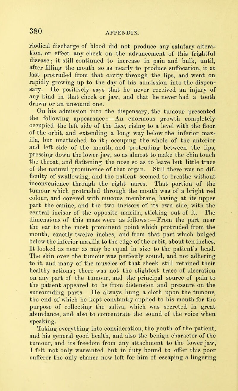 riodical discharge of blood did not produce any salutary altera- tion, or effect any check on the advancement of this frightful disease; it still continued to increase in pain and bulk, until, after filling the mouth so as nearly to produce suffocation, it at last protruded from that cavity through the lips, and went on rapidly growing up to the day of his admission into the dispen- sary. He positively says that he never received an injury of any kind in that cheek or jaw, and that he never had a tooth drawn or an unsound one. On his admission into the dispensary, the tumour presented the following appearance:—An enormous growth completely occupied the left side of the face, rising to a level with the floor of the orbit, and extending a long way below the inferior max- illa, but unattached to it; occuping the whole of the anterior and left side of the mouth, and protruding between the lips, pressing down the lower jaw, so as almost to make the chin touch the throat, and flattening the nose so as to leave but little trace of the natural prominence of that organ. Still there was no dif- ficulty of swallowing, and the patient seemed to breathe without inconvenience through the right nares. That portion of the tumour which protruded through the mouth was of a bright red colour, and covered with mucous membrane, having at its upper part the canine, and the two incisors of its own side, with the central incisor of the opposite maxilla, sticking out of it. The dimensions of this mass were as follows:—From the part near the ear to the most prominent point which protruded from the mouth, exactly twelve inches, and from that part which bulged below the inferior maxilla to the edge of the orbit, about ten inches. It looked as near as may be equal in size to the patient's head. The skin over the tumour was perfectly sound, and not adhering to it, and many of the muscles of that cheek still retained their healthy actions; there was not the slightest trace of ulceration on any part of the tumour, and the principal source of pain to the patient appeared to be from distension and pressure on the surrounding parts. He always hung a cloth upon the tumour, the end of which he kept constantly applied to his mouth for the purpose of collecting the saliva, which was secreted in great abundance, and also to concentrate the sound of the voice when speaking. Taking everything into consideration, the youth of the patient, and his general good health, and also the benign character of the tumour, and its freedom from any attachment to the lower jaw, I felt not only warranted but in duty bound to offer this poor sufferer the only chance now left for him of escaping a lingering