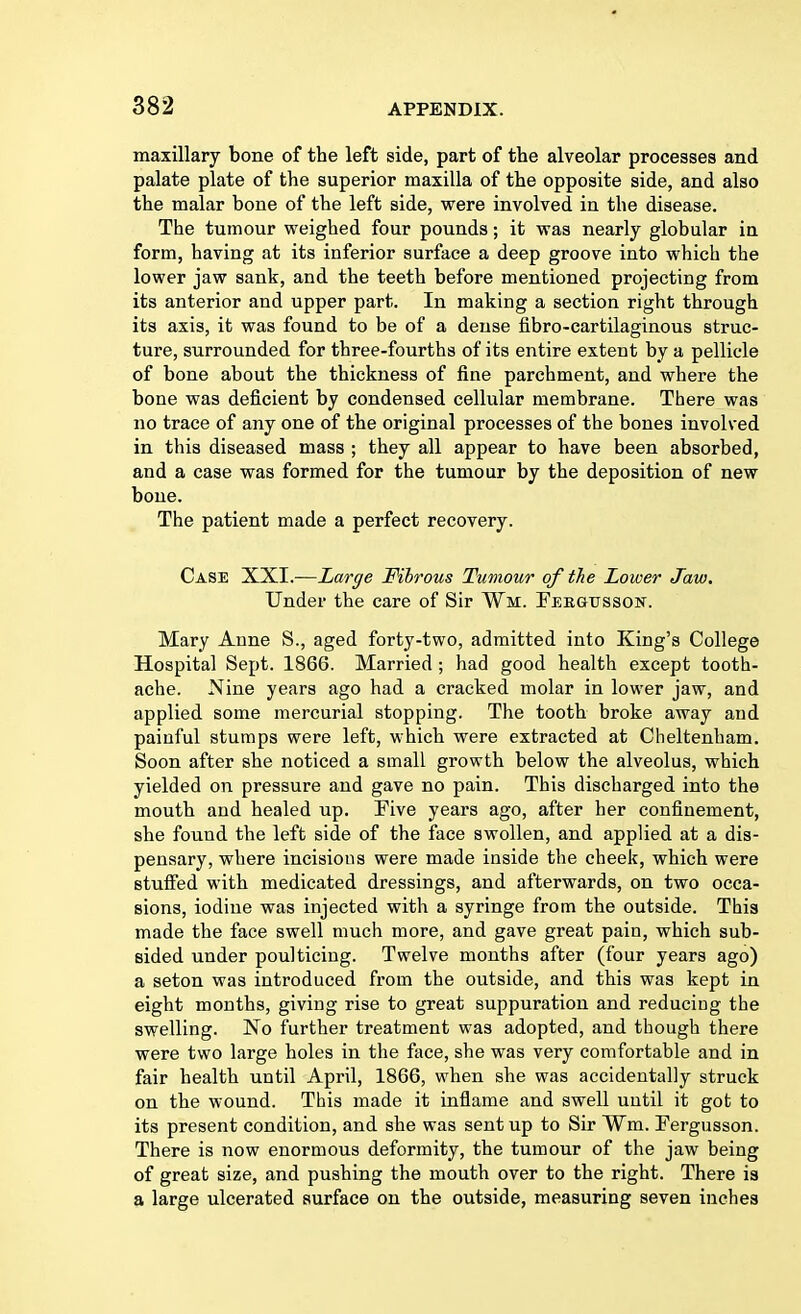 maxillary bone of the left side, part of the alveolar processes and palate plate of the superior maxilla of the opposite side, and also the malar bone of the left side, were involved in the disease. The tumour weighed four pounds; it was nearly globular in form, having at its inferior surface a deep groove into which the lower jaw sank, and the teeth before mentioned projecting from its anterior and upper part. In making a section right through its axis, it was found to be of a dense fibro-cartilaginous struc- ture, surrounded for three-fourths of its entire extent by a pellicle of bone about the thickness of fine parchment, and where the bone was deficient by condensed cellular membrane. There was no trace of any one of the original processes of the bones involved in this diseased mass ; they all appear to have been absorbed, and a case was formed for the tumour by the deposition of new bone. The patient made a perfect recovery. Case XXI.—Large Fibrous Tumour of the Lower Jaw. Under the care of Sir ¥m. Febgtjsson. Mary Anne S., aged forty-two, admitted into King's College Hospital Sept. 1866. Married ; had good health except tooth- ache. Nine years ago had a cracked molar in lower jaw, and applied some mercurial stopping. The tooth broke away and painful stumps were left, which were extracted at Cheltenham. Soon after she noticed a small growth below the alveolus, which yielded on pressure and gave no pain. This discharged into the mouth and healed up. Five years ago, after her confinement, she found the left side of the face swollen, and applied at a dis- pensary, where incisions were made inside the cheek, which were stuffed with medicated dressings, and afterwards, on two occa- sions, iodine was injected with a syringe from the outside. This made the face swell much more, and gave great pain, which sub- sided under poulticing. Twelve months after (four years ago) a seton was introduced from the outside, and this was kept in eight months, giving rise to great suppuration and reducing the swelling. No further treatment was adopted, and though there were two large holes in the face, she was very comfortable and in fair health until April, 1866, when she was accidentally struck on the wound. This made it inflame and swell until it got to its present condition, and she was sent up to Sir ¥m. Fergusson. There is now enormous deformity, the tumour of the jaw being of great size, and pushing the mouth over to the right. There is a large ulcerated surface on the outside, measuring seven inches