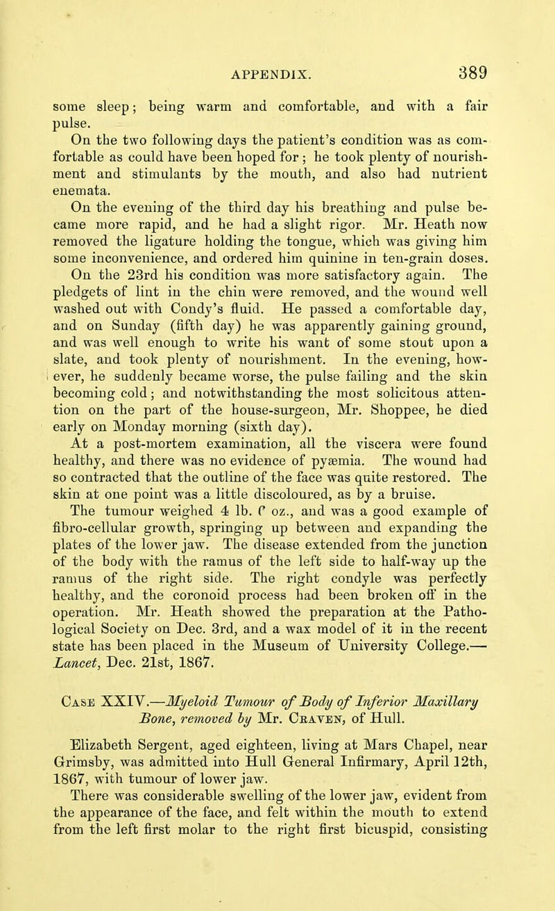 some sleep; being warm and comfortable, and with a fair pulse. On the two following days tbe patient's condition was as com- fortable as could have been hoped for ; he took plenty of nourish- ment and stimulants by the mouth, and also had nutrient enemata. On the evening of the third day his breathing and pulse be- came more rapid, and he had a slight rigor. Mr. Heath now removed the ligature holding the tongue, which was giving him some inconvenience, and ordered him quinine in ten-grain doses. On the 23rd his condition was more satisfactory again. The pledgets of lint in the chin were removed, and the wound well washed out with Condy's fluid. He passed a comfortable day, and on Sunday (fifth day) he was apparently gaining ground, and was well enough to write his want of some stout upon a slate, and took plenty of nourishment. In the evening, how- ever, he suddenly became worse, the pulse failing and the skin becoming cold; and notwithstanding the most solicitous atten- tion on the part of the house-surgeon, Mr. Shoppee, he died early on Monday morning (sixth day). At a post-mortem examination, all the viscera were found healthy, and there was no evidence of pyaemia. The wound had so contracted that the outline of the face was quite restored. The skin at one point was a little discoloured, as by a bruise. The tumour weighed 4 lb. P oz., and was a good example of fibro-cellular growth, springing up between and expanding the plates of the lower jaw. The disease extended from the junction of the body with the ramus of the left side to half-way up the ramus of the right side. The right condyle was perfectly healthy, and the coronoid process had been broken off in the operation. Mr. Heath showed the preparation at the Patho- logical Society on Dec. 3rd, and a wax model of it in the recent state has been placed in the Museum of University College.— Lancet, Dec. 21st, 1867. Case XXIV.—Myeloid Tumour of Body of Inferior Maxillary Bone, removed by Mr. Craven, of Hull. Elizabeth Sergent, aged eighteen, living at Mars Chapel, near Grimsby, was admitted into Hull General Infirmary, April 12th, 1867, with tumour of lower jaw. There was considerable swelling of the lower jaw, evident from the appearance of the face, and felt within the mouth to extend from the left first molar to the right first bicuspid, consisting