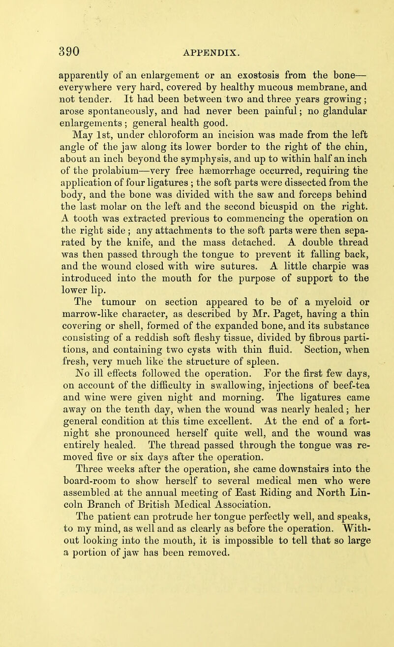 apparently of an enlargement or an exostosis from the bone— everywhere very hard, covered by healthy mucous membrane, and not tender. It had been between two and three years growing; arose spontaneously, and had never been painful; no glandular enlargements ; general health good. May 1st, under chloroform an incision was made from the left angle of the jaw along its lower border to the right of the chin, about an inch beyond the symphysis, and up to within half an inch of the prolabium—very free haemorrhage occurred, requiring the application of four ligatures ; the soft parts were dissected from the body, and the bone was divided with the saw and forceps behind the last molar on the left and the second bicuspid on the right. A tooth was extracted previous to commencing the operation on the right side ; any attachments to the soft parts were then sepa- rated by the knife, and the mass detached. A double thread was then passed through the tongue to prevent it falling back, and the wound closed with wire sutures. A little charpie was introduced into the mouth for the purpose of support to the lower lip. The tumour on section appeared to be of a myeloid or marrow-like character, as described by Mr. Paget, having a thin covering or shell, formed of the expanded bone, and its substance consisting of a reddish soft fleshy tissue, divided by fibrous parti- tions, and containing two cysts with thin fluid. Section, when fresh, very much like the structure of spleen. No ill effects followed the operation. For the first few days, on account of the difficulty in swallowing, injections of beef-tea and wine were given night and morning. The ligatures came away on the tenth day, when the wound was nearly healed; her general condition at this time excellent. At the end of a fort- night she pronounced herself quite well, and the wound was entirely healed. The thread passed through the tongue was re- moved five or six days after the operation. Three weeks after the operation, she came downstairs into the board-room to show herself to several medical men who were assembled at the annual meeting of East Riding and North Lin- coln Branch of British Medical Association. The patient can protrude her tongue perfectly well, and speaks, to my mind, as well and as clearly as before the operation. With- out looking into the mouth, it is impossible to tell that so large a portion of jaw has been removed.