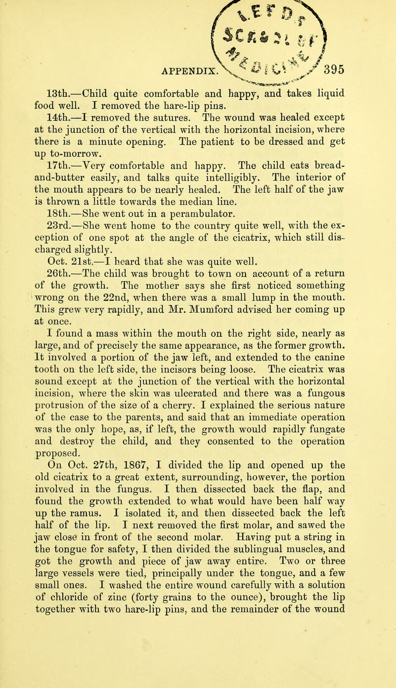 (scroti APPENDIX, v «^ i C*. / 395 13th.—Child quite comfortable and happy, and takes liquid food well. I removed the hare-lip pins. 14th.—I removed the sutures. The wound was healed except at the junction of the vertical with the horizontal incision, where there is a minute opening. The patient to be dressed and get up to-morrow. 17th.—Very comfortable and happy. The child eats bread- and-butter easily, and talks quite intelligibly. The interior of the mouth appears to be nearly healed. The left half of the jaw is thrown a little towards the median line. 18th.—She went out in a perambulator. 23rd.—She went home to the country quite well, with the ex- ception of one spot at the angle of the cicatrix, which still dis- charged slightly. Oct. 21st,—I heard that she was quite well. 26th.—The child was brought to town on account of a return of the growth. The mother says she first noticed something wrong on the 22nd, when there was a small lump in the mouth. This grew very rapidly, and Mr. Mumford advised her coming up at once. I found a mass within the mouth on the right side, nearly as large, and of precisely the same appearance, as the former growth. It involved a portion of the jaw left, and extended to the canine tooth on the left side, the incisors being loose. The cicatrix was sound except at the junction of the vertical with the horizontal incision, where the skin was ulcerated and there was a fungous protrusion of the size of a cherry. I explained the serious nature of the case to the parents, and said that an immediate operation was the only hope, as, if left, the growth would rapidly fungate and destroy the child, and they consented to the operation proposed. On Oct. 27th, 1867, I divided the lip and opened up the old cicatrix to a great extent, surrounding, however, the portion involved in the fungus. I then dissected back the flap, and found the growth extended to what would have been half way up the ramus. I isolated it, and then dissected back the left half of the lip. I next removed the first molar, and sawed the jaw close in front of the second molar. Having put a string in the tongue for safety, I then divided the sublingual muscles, and got the growth and piece of jaw away entire. Two or three large vessels were tied, principally under the tongue, and a few small ones. I washed the entire wound carefully with a solution of chloride of zinc (forty grains to the ounce), brought the lip together with two hare-lip pins, and the remainder of the wound