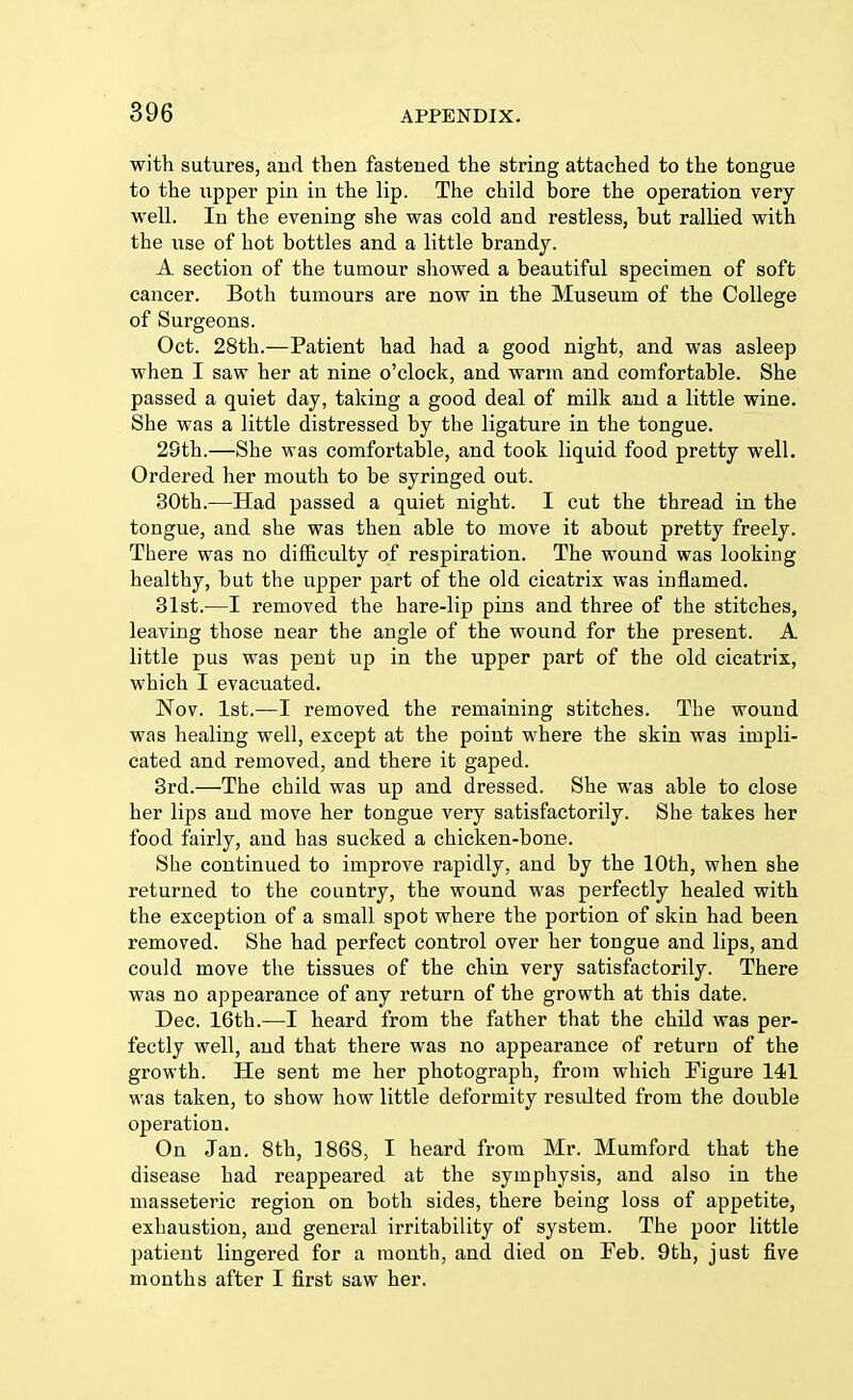 with sutures, and then fastened the string attached to the tongue to the upper pin in the lip. The child bore the operation very well. In the evening she was cold and restless, but rallied with the use of hot bottles and a little brandy. A section of the tumour showed a beautiful specimen of soft cancer. Both tumours are now in the Museum of the College of Surgeons. Oct. 28th.—Patient had had a good night, and was asleep when I saw her at nine o'clock, and warm and comfortable. She passed a quiet day, taking a good deal of milk and a little wine. She was a little distressed by the ligature in the tongue. 29th.—She was comfortable, and took liquid food pretty well. Ordered her mouth to be syringed out. 30th.—Had passed a quiet night. I cut the thread in the tongue, and she was then able to move it about pretty freely. There was no difficulty of respiration. The wound was looking healthy, but the upper part of the old cicatrix was inflamed. 31st.—I removed the hare-lip pins and three of the stitches, leaving those near the angle of the wound for the present. A little pus was pent up in the upper part of the old cicatrix, which I evacuated. Nov. 1st.—I removed the remaining stitches. The wound was healing well, except at the point where the skin was impli- cated and removed, and there it gaped. 3rd.—The child was up and dressed. She was able to close her lips and move her tongue very satisfactorily. She takes her food fairly, and has sucked a chicken-bone. She continued to improve rapidly, and by the 10th, when she returned to the country, the wound was perfectly healed with the exception of a small spot where the portion of skin had been removed. She had perfect control over her tongue and lips, and could move the tissues of the chin very satisfactorily. There was no appearance of any return of the growth at this date. Dec. 16th.—I heard from the father that the child was per- fectly well, and that there was no appearance of return of the growth. He sent me her photograph, from which Figure 141 was taken, to show how little deformity residted from the double operation. On Jan. 8th, 1868, I heard from Mr. Mumford that the disease had reappeared at the symphysis, and also in the masseteric region on both sides, there being loss of appetite, exhaustion, and general irritability of system. The poor little patient lingered for a month, and died on Feb. 9th, just five months after I first saw her.