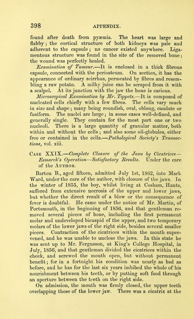 found after death from pyaemia. The heart was large and flabby ; the cortical structure of both kidneys was pale and adherent to the capsule ; no cancer existed anywhere. Liga- mentous structure was found in the site of the removed bone; the wound was perfectly healed. Examination of Tumour.—It is enclosed in a thick fibrous capsule, connected with the periosteum. On section, it has the appearance of ordinary scirrhus, permeated by fibres and resem- bling a raw potato. A milky juice can be scraped from it with a scalpel. At its junction with the jaw the bone is carious. Microscopical Examination by Mr. Tippets.—It is composed of nucleated cells chiefly with a few fibres. The cells vary much in size and shape; many being roundish, oval, oblong, caudate or fusiform. The nuclei are large; in some cases well-defined, and generally single. They contain for the most part one or two nucleoli. There is a large quantity of granular matter, both within and without the cells ; and also some oil-globules, either free or contained in the cells.—Pathological Society's Transac- tions, vol. xiii. Case XXIX.—Complete Closure of the Jaws by Cicatrices— TJsmarch's Operation—Satisfactory Results. Under the care of the Author. Barton B., aged fifteen, admitted July 1st, 1862, into Mark Ward, under the care of the author, with closure of the jaws. In the winter of 1855, the boy, whilst living at Cosham, Hants, suffered from extensive necrosis of the upper and lower jaws, but whether the direct result of a blow or the consequence of fever is doubtful. He came under the notice of Mr. Martin, of Portsmouth, in the beginning of 1856, and that gentleman re- moved several pieces of bone, including the first permanent molar and undeveloped bicuspid of the upper, and two temporary molars of the lower jaws of the right side, besides several smaller pieces. Contraction of the cicatrices within the mouth super- vened, and he was unable to unclose the jaws. In this state he was sent up to Mr. Fergusson, at King's College Hospital, in July, 1856, and that gentleman divided the cicatrices within the cheek, and screwed the mouth open, but without permanent benefit; for in a fortnight his condition was nearly as bad as before, and he has for the last six years imbibed the whole of his nourishment between his teeth, or by putting soft food through an aperture between the teeth on the right side. On admission, the mouth was firmly closed, the upper teeth overlapping those of the lower jaw. There was a cicatrix at the