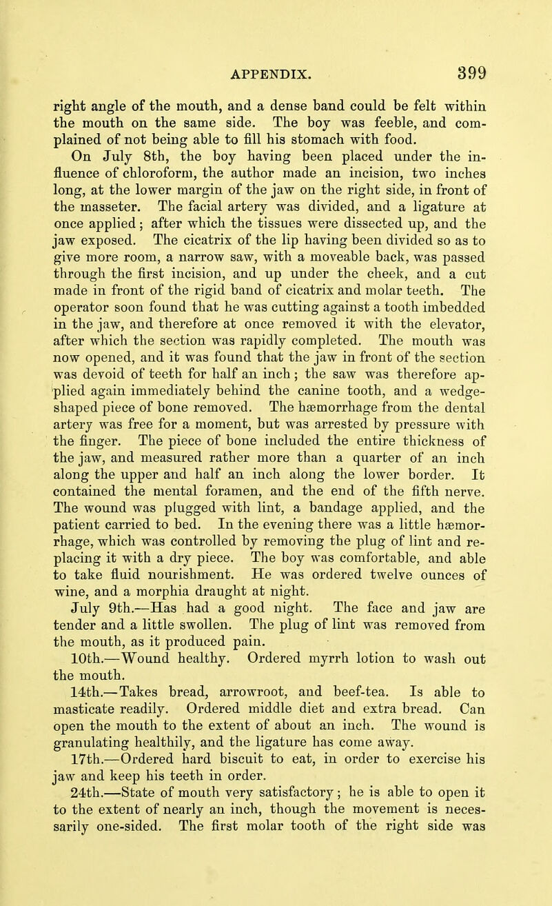 right angle of the mouth, and a dense band could be felt within the mouth on the same side. The boy was feeble, and com- plained of not being able to fill his stomach with food. On July 8th, the boy having been placed under the in- fluence of chloroform, the author made an incision, two inches long, at the lower margin of the jaw on the right side, in front of the masseter. The facial artery was divided, and a ligature at once applied; after which the tissues were dissected up, and the jaw exposed. The cicatrix of the lip having been divided so as to give more room, a narrow saw, with a moveable back, was passed through the first incision, and up under the cheek, and a cut made in front of the rigid band of cicatrix and molar teeth. The operator soon found that he was cutting against a tooth imbedded in the jaw, and therefore at once removed it with the elevator, after which the section was rapidly completed. The mouth was now opened, and it was found that the jaw in front of the section was devoid of teeth for half an inch ; the saw was therefore ap- plied again immediately behind the canine tooth, and a wedge- shaped piece of bone removed. The haemorrhage from the dental artery was free for a moment, but was arrested by pressure with the finger. The piece of bone included the entire thickness of the jaw, and measured rather more than a quarter of an inch along the upper and half an inch along the lower border. It contained the mental foramen, and the end of the fifth nerve. The wound was plugged with lint, a bandage applied, and the patient carried to bed. In the evening there was a little haemor- rhage, which was controlled by removing the plug of lint and re- placing it with a dry piece. The boy was comfortable, and able to take fluid nourishment. He was ordered twelve ounces of wine, and a morphia draught at night. July 9th.—Has had a good night. The face and jaw are tender and a little swollen. The plug of lint was removed from the mouth, as it produced pain. 10th.—Wound healthy. Ordered myrrh lotion to wash out the mouth. 14th.—Takes bread, arrowroot, and beef-tea. Is able to masticate readily. Ordered middle diet and extra bread. Can open the mouth to the extent of about an inch. The wound is granulating healthily, and the ligature has come away. 17th.—Ordered hard biscuit to eat, in order to exercise his jaw and keep his teeth in order. 24th.—State of mouth very satisfactory ; he is able to open it to the extent of nearly an inch, though the movement is neces- sarily one-sided. The first molar tooth of the right side was