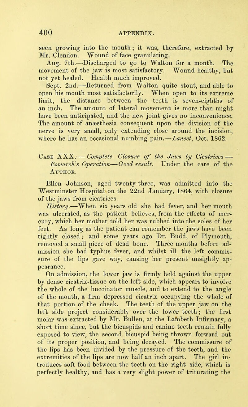 seen growing into the mouth ; it was, therefore, extracted by Mr. Clendon. Wound of face granulating. Aug. 7th.—-Discharged to go to Walton for a month. The movement of the jaw is most satisfactory. Wound healthy, but not yet healed. Health much improved. Sept. 2nd.—Returned from Walton quite stout, and able to open his mouth most satisfactorily. When open to its extreme limit, the distance between the teeth is seven-eighths of an inch. The amount of lateral movement is more than might have been anticipated, and the new joint gives no inconvenience. The amount of anaesthesia consequent upon the division of the nerve is very small, only extending close around the incision, where he has an occasional numbing pain.—Lancet, Oct. 1862. Case XXX. — Complete Closure of the Jaws by Cicatrices — Usmarch's Operation—Good result. Under the care of the Author. Ellen Johnson, aged twenty-three, was admitted into the Westminster Hospital on the 22nd January, 1864, with closure of the jaws from cicatrices. History.—When six years old she had fever, and her mouth was ulcerated, as the patient believes, from the effects of mer- cury, which her mother told her was rubbed into the soles of her feet. As long as the patient can remember the jaws have been tightly closed; and some years ago Dr. Budd, of Plymouth, removed a small piece of dead bone. Three mouths before ad- mission she had typhus fever, and whilst ill the left commis- sure of the lips gave way, causing her present unsightly ap- pearance. On admission, the lower jaw is firmly held against the upper by dense cicatrix-tissue on the left side, which appears to involve the whole of the buccinator muscle, and to extend to the angle of the mouth, a firm depressed cicatrix occupying the whole of that portion of the cheek. The teeth of the upper jaw on the left side project considerably over the lower teeth; the first molar was extracted by Mr. Bullen, at the Lambeth Infirmary, a short time since, but the bicuspids and canine teeth remain fully exposed to view, the second bicuspid being thrown forward out of its proper position, and being decayed. The commissure of the lips has been divided by the pressure of the teeth, and the extremities of the lips are now half an inch apart. The girl in- troduces soft food between the teeth on the right side, which is perfectly healthy, and has a very slight power of triturating the