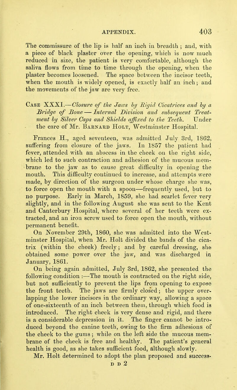 The commissure of the lip is half an inch in breadth ; and, with a piece of black plaster over the opening, which is now much reduced in size, the patient is very comfortable, although the saliva flows from time to time through the opening, when the plaster becomes loosened. The space between the incisor teeth, when the mouth is widely opened, is exactly half an inch; and the movements of the jaw are very free. Case XXXI.—Closure of the Jaws by Rigid Cicatrices and by a Bridge of Hone — Internal Division and subsequent Treat- ment by Silver Caps and Shields affixed to the Teeth. Under the care of Mr. Barnard Holt, Westminster Hospital. Frances H., aged seventeen, was admitted July 3rd, 1862, suffering from closure of the jaws. In 1857 the patient had fever, attended with an abscess in the cheek on the right side, which led to such contraction and adhesion of the mucous mem- brane to the jaw as to cause great difficulty in opening the mouth. This difficulty continued to increase, and attempts were made, by direction of the surgeon under whose charge she was, to force open the mouth with a spoon—frequently used, but to no purpose. Early in March, 1859, she had scarlet fever very slightly, and in the following August she was sent to the Kent and Canterbury Hospital, where several of her teeth were ex- tracted, and an iron screw used to force open the mouth, without permanent benefit. On November 29th, 1860, she was admitted into the West- minster Hospital, when Mr. Holt divided the bands of the cica- trix (within the cheek) freely; and by careful dressing, she obtained some power over the jaw, and was discharged in January, 1861. On being again admitted, July 3rd, 1862, she presented the following condition :—The mouth is contracted on the right side, but not sufficiently to prevent the lips from opening to expose the front teeth. The jaws are firmly clos'ed; the upper over- lapping the lower incisors in the ordinary way, allowing a space of one-sixteenth of an inch between them, through which food is introduced. The right cheek is very dense and rigid, and there is a considerable depression in it. The finger cannot be intro- duced beyond the canine teeth, owing to the firm adhesions of the cheek to the gums ; while on the left side the mucous mem- brane of the cheek is free and healthy. The patient's general health is good, as she takes sufficient food, although slowly. Mr. Holt determined to adopt the plan proposed and success- dd2