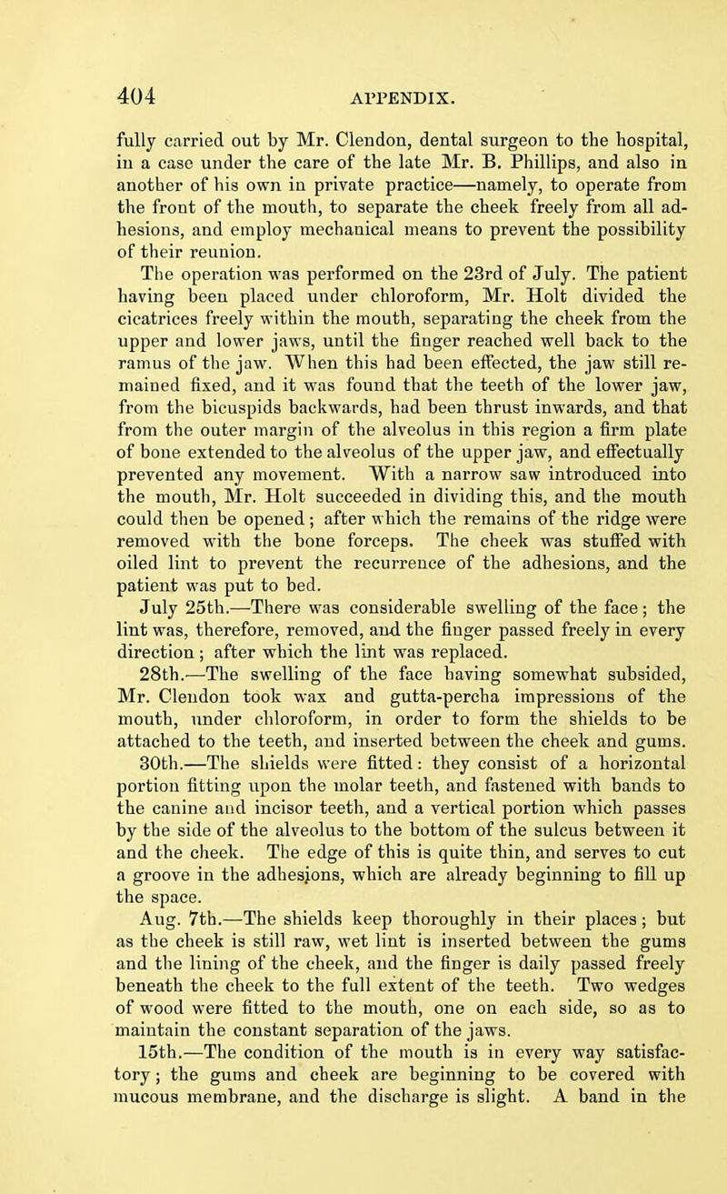 fully carried out by Mr. Clendon, dental surgeon to the hospital, in a case under the care of the late Mr. B. Phillips, and also in another of his own in private practice—namely, to operate from the front of the mouth, to separate the cheek freely from all ad- hesions, and employ mechanical means to prevent the possibility of their reunion. The operation was performed on the 23rd of July. The patient having been placed under chloroform, Mr. Holt divided the cicatrices freely within the mouth, separating the cheek from the upper and lower jaws, until the finger reached well back to the ramus of the jaw. When this had been effected, the jaw still re- mained fixed, and it was found that the teeth of the lower jaw, from the bicuspids backwards, had been thrust inwards, and that from the outer margin of the alveolus in this region a firm plate of bone extended to the alveolus of the upper jaw, and effectually prevented any movement. With a narrow saw introduced into the mouth, Mr. Holt succeeded in dividing this, and the mouth could then be opened; after which the remains of the ridge were removed with the bone forceps. The cheek was stuffed with oiled lint to prevent the recurrence of the adhesions, and the patient was put to bed. July 25th.—There was considerable swelling of the face; the lint was, therefore, removed, and the finger passed freely in every direction ; after which the lint was replaced. 28th.—The swelling of the face having somewhat subsided, Mr. Clendon took wax and gutta-percha impressions of the mouth, under chloroform, in order to form the shields to be attached to the teeth, and inserted between the cheek and gums. 30th.—The shields were fitted: they consist of a horizontal portion fitting upon the molar teeth, and fastened with bands to the canine and incisor teeth, and a vertical portion which passes by the side of the alveolus to the bottom of the sulcus between it and the cheek. The edge of this is quite thin, and serves to cut a groove in the adhesjons, which are already beginning to fill up the space. Aug. 7th.—The shields keep thoroughly in their places; but as the cheek is still raw, wet lint is inserted between the gums and the lining of the cheek, and the finger is daily passed freely beneath the cheek to the full extent of the teeth. Two wedges of wood were fitted to the mouth, one on each side, so as to maintain the constant separation of the jaws. 15th.—The condition of the mouth is in every way satisfac- tory ; the gums and cheek are beginning to be covered with mucous membrane, and the discharge is slight. A band in the