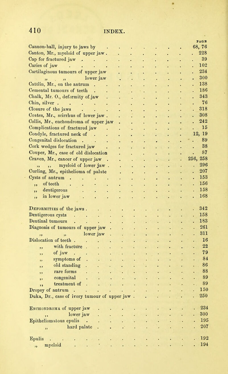 » 410 INDEX. PAGH Cannon-ball, injury to jaws by . . . . . . . 68, 76 Canton, Mr., myeloid of upper jaw ........ 228 Cap for fractured jaw .......... 39 Caries of jaw . . . . . . . ... . 102 Cartilaginous tumours of upper jaw ....... 234 „ „ lower jaw . . . . . . . 300 Cattlin, Mr., on the antrum . . ... . . . . . 138 Cemental tumours of teeth . . . • . . . . .186 Chalk, Mr. 0., deformity of jaw 343 Chin, silver ; ... 76 Closure of the jaws .......... 318 Coates, Mr., scirrhus of lower jaw ........ 308 Collis, Mr., enchondroma of upper jaw ....... 242 Complications of fractured jaw . . . . . . . .15 Condyle, fractured neck of . . . . . . . 12, 19 Congenital dislocation . . . . . . ... 89 Cork wedges for fractured jaw ........ 38 Couper, Mr., case of old dislocation . . . . . . .87 Craven, Mr., cancer of upper jaw 256, 258 ,, ,, myeloid of lower jaw ....... . 296 Curling, Mr., epithelioma of palate 207 Cysts of antrum . . . . . . . . . . .153 ,, ofteeth ........... 156 ,, dentigerous . . . . . . . . . . .158 ,, in lower jaw .... . . .... 168 Deformities of the jaws . 342 Dentigerous cysts 158 Dentinal tumours . . 183 Diagnosis of tumours of upper jaw . 261 >> » lower jaw . 311 Dislocation of teeth ........... 16 ,, with fracture . 22 of jaw 79 „ symptoms of 84 ,, old standing . . . . 86 ,, rare forms ..... . . . . ■ • . 88 „ congenital . . 89 treatment of . . 89 Dropsy of antrum . . . . . . . . . . .150 Duka, Dr., case of ivory tumour of upper jaw . . . . . . 250 Enchondroma of upper jaw ......... 234 ,, lower jaw . . . . . . . . . 300 Epitheliomatous epulis 195 ,, hard palate . . .' . . . . . 207 Epulis 192 „ myeloid . . • 194