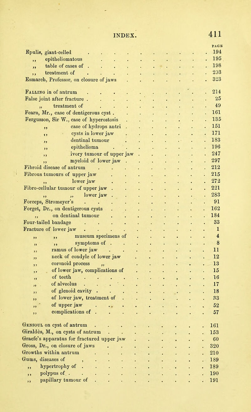 PAGE Epulis, giant-celled 194 ,, epitheliomatous . . . . . . . . . 195. „ table of cases of . . . . . . ■• . . . . 198 ,, treatment of 203 Esmarch, Professor, on closure of jaws ....... 323 Falling in of antrum . . . 214 False joint after fracture . . . . 25 „ treatment of 49 Fearn, Mr., case of dentigerous cyst . ....... 161 Fergusson, Sir W., case of hyperostosis . . . . . . .135 ,, case of hydrops antri ....... 151 ,, cysts in lower jaw ....... 171 ,, dentinal tumour . . . . . ■ .183 ,, epithelioma . . . . . . . .196 ,, ivory tumour of upper jaw ...... 247 ,, myeloid of lower jaw . . . . . . . 297 Fibroid disease of antrum ......... 212 Fibrous tumours of upper jaw . 215 ,, lower jaw . 272 Fibro-eellular tumour of upper jaw ........ 221 ,, „ lower jaw . . . . . . . . 283 Forceps, Stromeyer's . . . . 91 Forget, Dr., on dentigerous cysts . . . . . . .. .162 ,, on dentinal tumour . . . . . . . .184 Four-tailed bandage 33 Fracture of lower jaw .......... 1 ,, ,, museum specimens of ...... 4 „ ,, symptoms of . . . . . . . 8 ,, ramus of lower jaw . . . . . . . .11 ,, neck of condyle of lower jaw . . . . . .12 ,, coronoid process „ ...... 13 ,, of lower jaw, complications of . . . . . .15 „ of teeth .......... 16 „ . of alveolus . . . • . • . . . 17 ,, of glenoid cavity ......... 18 ,, of lower jaw, treatment of . . .... .33 ,, ' of upper jaw 52 ,, complications of ......... 57 Gensoul on cyst of antrum ......... 161 Giraldes, M., on cysts of antrum 153 Graefe's apparatus for fractured upper jaw ...... 60 Gross, Dr., on closure of jaws ........ 320 Growths within antrum ......... 210 Gums, diseases of .......... 189 ,, hypertrophy of . . . . . . . . . 189 polypus of. . ... . . . . . . . 190 ,, papillary tumour of ■ . . . . . . .191