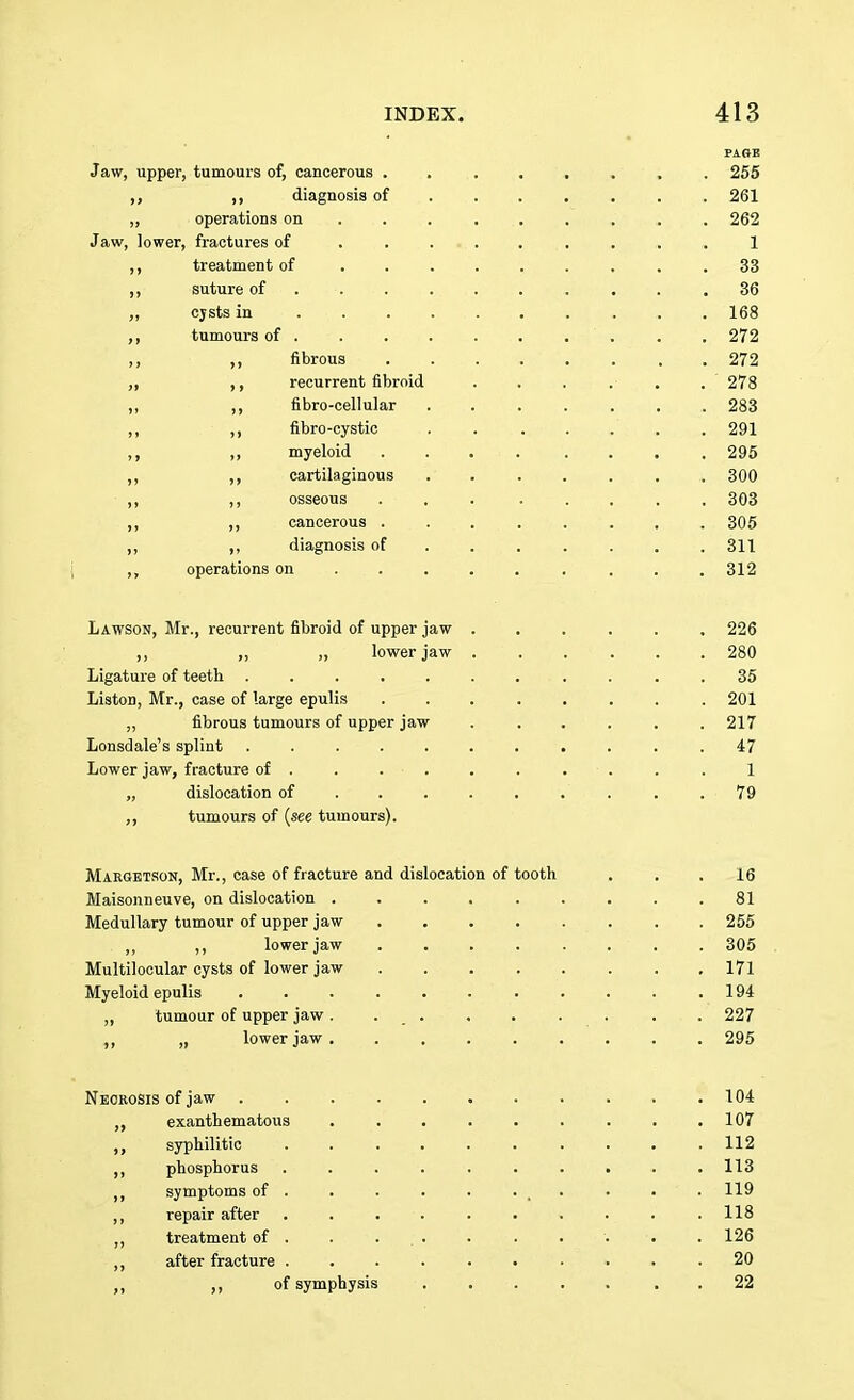 PAOB Jaw, upper, tumours of, cancerous ........ 255 ,, ,, diagnosis of 261 „ operations on ........ 262 Jaw, lower, fractures of 1 treatment of ......... 33 ,, suture of . . . . . . . . .36 cjsts in ......... 168 ,, tumours of . . . . . . . . . . 272 ,, ,, fibrous ........ 272 recurrent fibroid . . . . . . 278 ,, ,, fibro-cellular ....... 283 ,, ,, fibro-cystic . . . . . . . 291 ,, ,, myeloid . . . . . . . . 295 ,, cartilaginous ....... 300 ,, ,, osseous ... ..... 303 ,, ,, cancerous ........ 305 ,, ,, diagnosis of ...... 311 ,, operations on ........ 312 Lawson, Mr., recurrent fibroid of upper jaw ...... 226 „ „ lower jaw 280 Ligature of teeth ........... 35 Liston, Mr., case of large epulis 201 ,, fibrous tumours of upper jaw . . . . . .217 Lonsdale's splint ........... 47 Lower jaw, fracture of . . . • . . . . . . . 1 „ dislocation of . . . . . . . . .79 ,, tumours of {see tumours). Margetson, Mr., case of fracture and dislocation of tooth . . .16 Maisonneuve, on dislocation 81 Medullary tumour of upper jaw 255 . ,, ,, lower jaw . . . . . . . . 305 Multilocular cysts of lower jaw 171 Myeloid epulis 194 ,, tumour of upper jaw. . . . . . . 227 ,, „ lower jaw 295 Necrosis of jaw 104 exanthematous . . . . . . . . .107 syphilitic .......... 112 ,, phosphorus .......... 113 symptoms of . . . . . ... . . . 119 ,, repair after .......... 118 ,, treatment of . . ... . . . '. . 126 ,, after fracture .......... 20 ,, of symphysis ..... 22