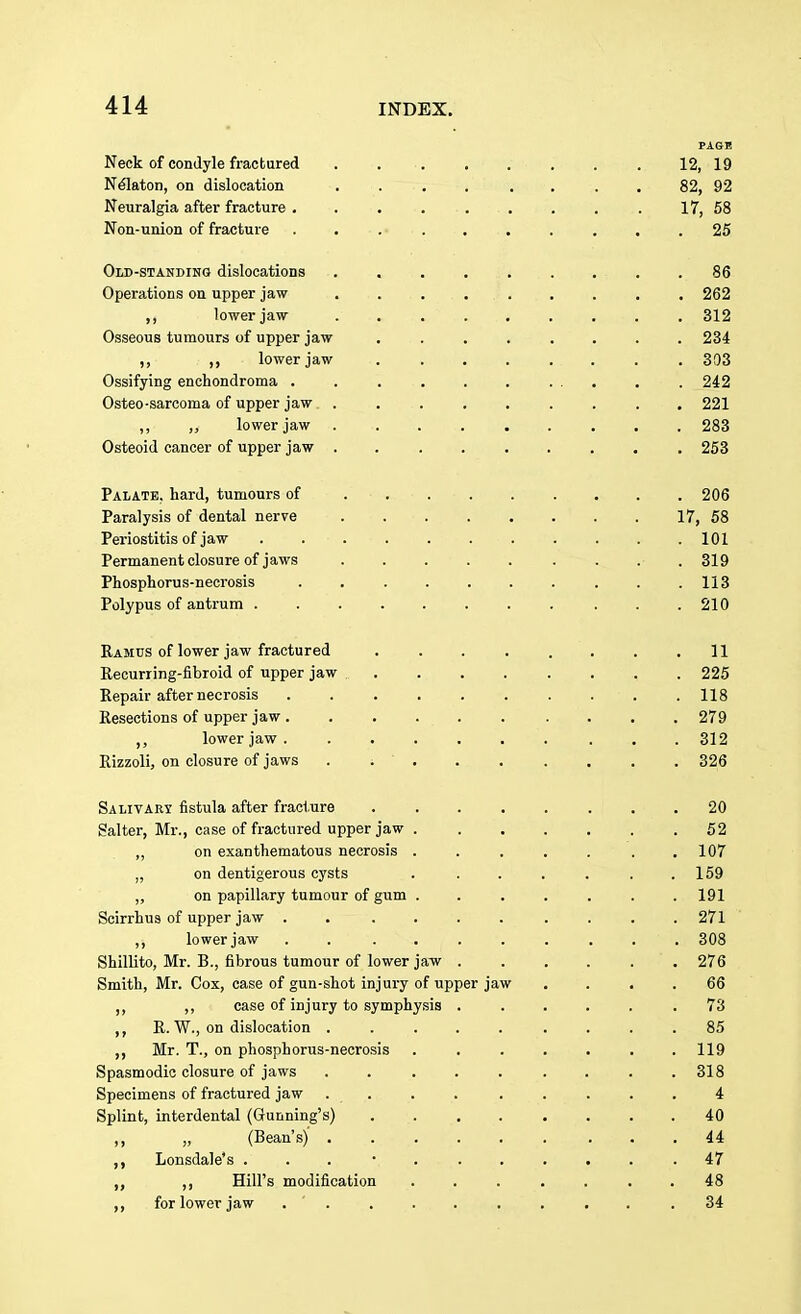 PAGE Neck of condyle fractured . . 12, 19 Nelaton, on dislocation .... .... 82, 92 Neuralgia after fracture . . . . . . . . . 17, 58 Non-union of fracture .......... 25 Old-standing dislocations . .86 Operations on upper jaw ......... 262 lower jaw . . . . . . . . . 312 Osseous tumours of upper jaw ........ 234 ,, ,, lower jaw 303 Ossifying enchondroma . . . . . . ... . . 242 Osteo-sarcoma of upper jaw ......... 221 ,, ,} lower jaw . -. . . . . . . . 283 Osteoid cancer of upper jaw 253 Palate, hard, tumours of 206 Paralysis of dental nerve 17, 58 Periostitis of jaw . . . .101 Permanent closure of jaws . . .319 Phosphorus-necrosis . . . . . . . . . .113 Polypus of antrum . .210 Ramus of lower jaw fractured . . . . . . . .11 Recurring-fibroid of upper jaw 225 Repair after necrosis 118 Resections of upper jaw 279 lower jaw. ...... ... . 312 Rizzoli, on closure of jaws . ; ' . . . . . . . 326 Salivary fistula after fracture 20 Salter, Mr., case of fractured upper jaw 52 ,, on exanthematous necrosis ....... 107 „ on dentigerous cysts . . . . . . .159 „ on papillary tumour of gum ....... 191 Scirrhus of upper jaw .......... 271 ,, lower jaw . . ........ 308 Shillito, Mr. B., fibrous tumour of lower jaw 276 Smith, Mr. Cox, case of gun-shot injury of upper jaw .... 66 ,, ,, case of injury to symphysis . .... .73 ,, R. W., on dislocation ......... 85 ,, Mr. T., on phosphorus-necrosis ....... 119 Spasmodic closure of jaws . . . . . . . . .318 Specimens of fractured jaw . . . . . . . . . 4 Splint, interdental (Gunning's) 40 ,, „ (Bean's) ...... ... 44 ,, Lonsdale's ... • 47 ,, Hill's modification ....... 48 for lower jaw .34