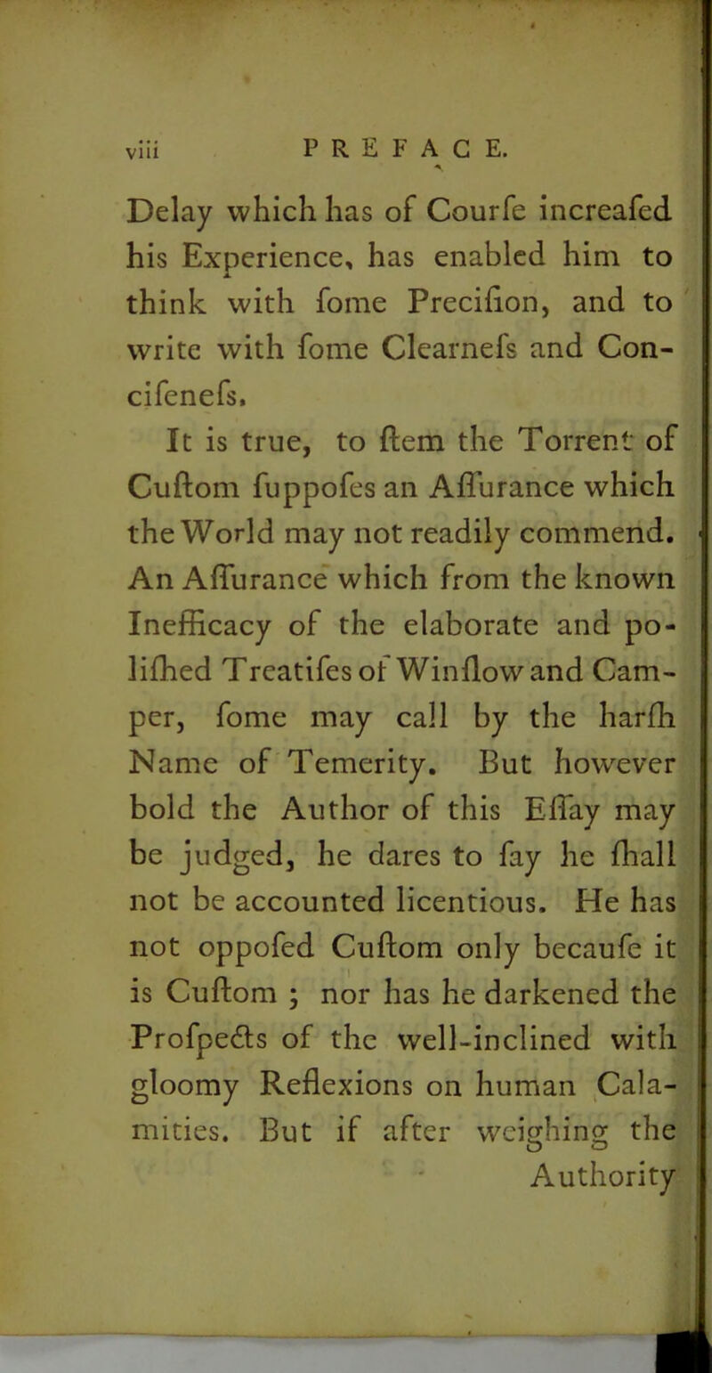 Delay which has of Courfe increafed his Experience, has enabled him to think with fome Precifton, and to write with fome Clearnefs and Con- cifenefs. It is true, to ftem the Torrent of Cuftom fuppofes an Affurance which the World may not readily commend. An Affurance which from the known Inefficacy of the elaborate and po- liffied Treatifesol Window and Cam- per, fome may call by the harffi Name of Temerity. But however bold the Author of this Effay may be judged, he dares to fay he ffiali not be accounted licentious. He has not oppofed Cuftom only becaufe it is Cuftom ; nor has he darkened the Profpedts of the well-inclined with gloomy Reflexions on human Cala- mities. But if after weighing the O O Authority