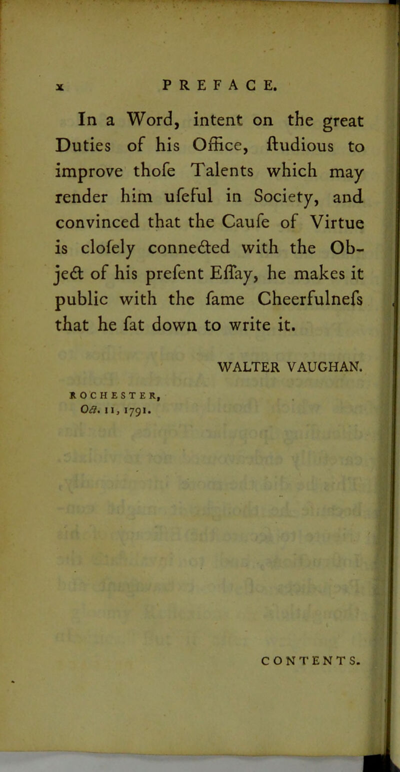 In a Word, intent on the great Duties of his Office, ftudious to improve thofe Talents which may render him ufeful in Society, and convinced that the Caufe of Virtue is clofely conne&ed with the Ob- ject of his prefent Effay, he makes it public with the fame Cheerfulnefs that he fat down to write it. WALTER VAUGHAN. ROCHESTER, Oft, ii, 1791. CONTENTS.