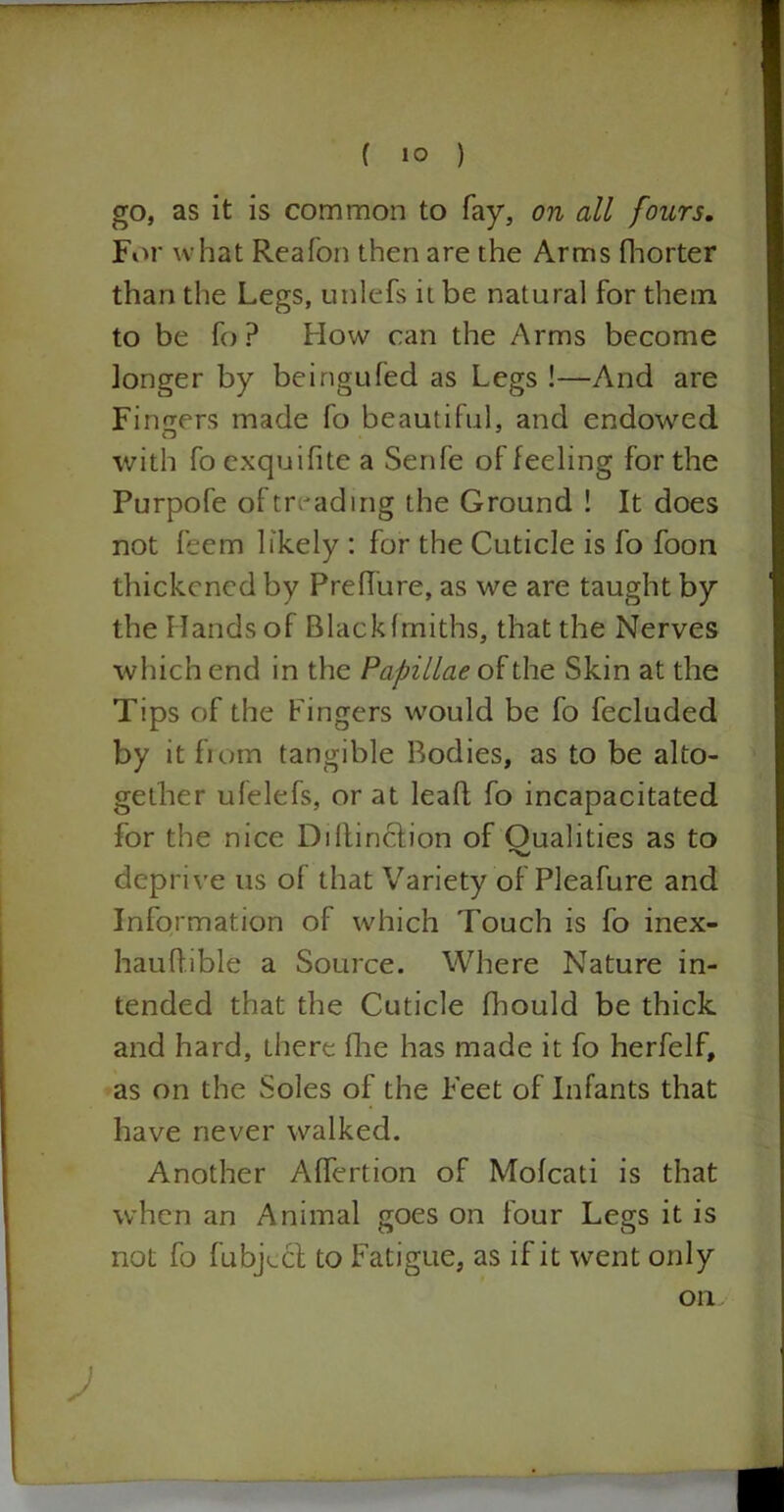 go, as it is common to fay, on all fours. For what Reafon then are the Arms fhorter than the Legs, unlefs it be natural for them to be fo ? How can the Arms become longer by beingufed as Legs !—And are Finders made fo beautiful, and endowed with fo exquifite a Senfe of feeling for the Purpofe of treading the Ground ! It does not feem likely : for the Cuticle is fo foon thickened by Preffure, as we are taught by the Hands of Blackfmiths, that the Nerves which end in the Papillae of the Skin at the Tips of the Fingers would be fo fecluded by it from tangible Bodies, as to be alto- gether ulelefs, or at lead fo incapacitated for the nice Diltinction of Oualities as to deprive us of that Variety of Pleafure and Information of which Touch is fo inex- hauftible a Source. Where Nature in- tended that the Cuticle fhould be thick and hard, there flue has made it fo herfelf, as on the Soles of the Feet of Infants that have never walked. Another Affertion of Mofcati is that when an Animal goes on four Legs it is not fo fubjLcl to Fatigue, as if it went only Oil J