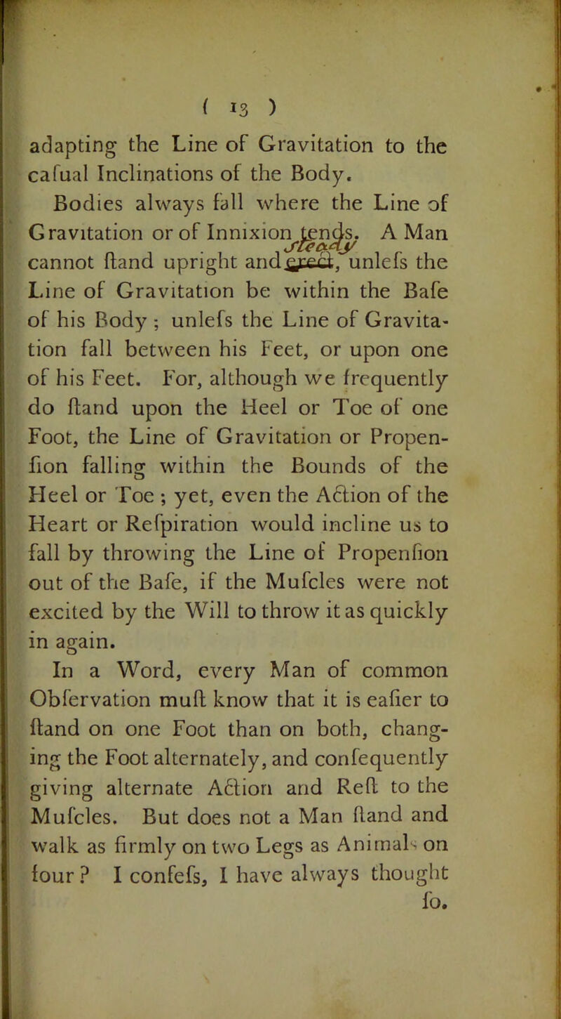 adapting the Line of Gravitation to the cafual Inclinations of the Body. Bodies always fall where the Line of Gravitation or of Innixion tends. A Man SLCCtaj/ cannot hand upright andxyecf, unlefs the Line of Gravitation be within the Bafe of his Body ; unlefs the Line of Gravita- tion fall between his Feet, or upon one of his Feet. For, although we frequently do hand upon the Heel or Toe of one Foot, the Line of Gravitation or Propen- fion falling within the Bounds of the Heel or Toe ; yet, even the Action of the Heart or Refpiration would incline us to fall by throwing the Line of Propenfion out of the Bafe, if the Mufcles were not excited by the Will to throw it as quickly in again. In a Word, every Man of common Obfervation muff know that it is eafier to Hand on one Foot than on both, chang- ing the Foot alternately, and confequently giving alternate A6tion and Refl to the Mufcles. But does not a Man Rand and walk as firmly on two Legs as Animals on four? I confefs, I have always thought fo.