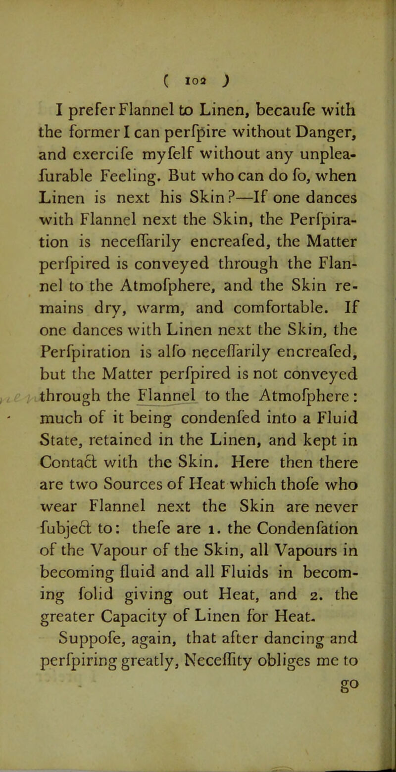 I prefer Flannel to Linen, becaufe with the former I can perfpire without Danger, and exercife myfelf without any unplea- furable Feeling. But who can do fo, when Linen is next his Skin?—If one dances with Flannel next the Skin, the Perfpira- tion is neceffarily encreafed, the Matter perfpired is conveyed through the Flan- nel to the Atmofphere, and the Skin re- mains dry, warm, and comfortable. If one dances with Linen next the Skin, the Perfpiration is alfo neceffarily encreafed, but the Matter perfpired is not conveyed through the Flannel to the Atmofphere : much of it being condenfed into a Fluid State, retained in the Linen, and kept in Contact with the Skin. Here then there are two Sources of Heat which thofe who wear Flannel next the Skin are never fubject to: thefe are 1. the Condenfation of the Vapour of the Skin, all Vapours in becoming fluid and all Fluids in becom- ing folid giving out Heat, and 2. the greater Capacity of Linen for Heat. Suppofe, again, that after dancing and perfpiring greatly, Neceflity obliges me to g°