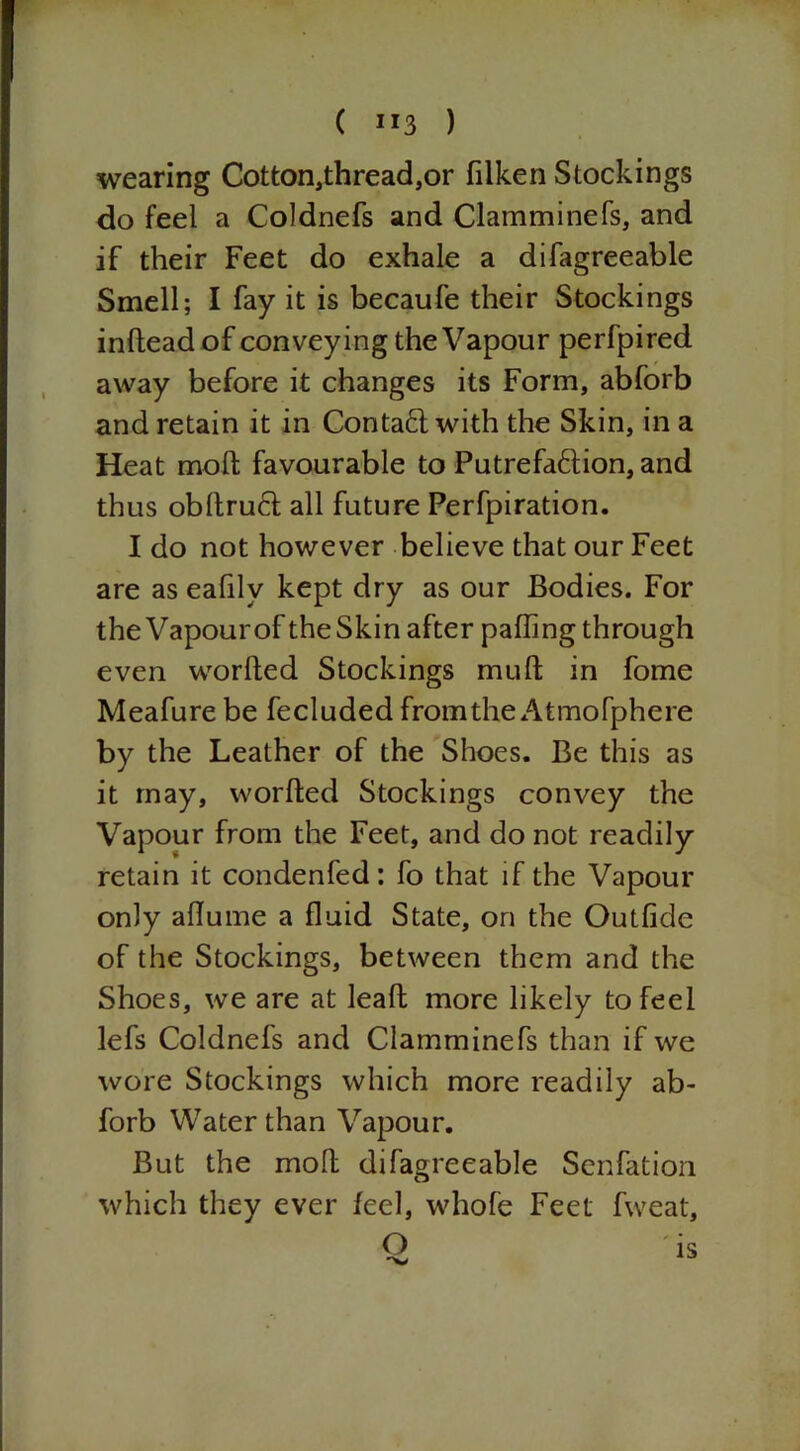 wearing Cotton,thread,or filken Stockings do feel a Coldnefs and Olamminefs, and if their Feet do exhale a difagreeable Smell; I fay it is becaufe their Stockings infteadof conveying the Vapour perfpired away before it changes its Form, abforb and retain it in Contaft with the Skin, in a Heat molt favourable to Putrefa6tion, and thus obltrud all future Perfpiration. I do not however believe that our Feet are as eafilv kept dry as our Bodies. For the Vapour of the Skin after palling through even worfled Stockings mull in fome Meafure be fecluded from the Atmofphere by the Leather of the Shoes. Be this as it may, worfted Stockings convey the Vapour from the Feet, and do not readily retain it condenfed: fo that if the Vapour only allume a fluid State, on the Outfide of the Stockings, between them and the Shoes, we are at lead more likely to feel lefs Coldnefs and Clamminefs than if we wore Stockings which more readily ab- forb Water than Vapour. But the molt difagreeable Senfation which they ever feel, whofe Feet fweat, O IS