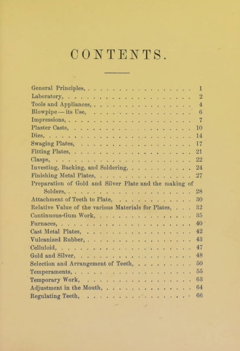 CONTENTS General Principles, Laboratory, Tools and Appliances, Blowpipe — its Use, Impressions, Plaster Casts, Dies, Swaging Plates, Fitting Plates, Clasps, Investing, Backing, and Soldering, Finishing Metal Plates, Preparation of Gold and Silver Plate and the making of Solders, Attachment of Teeth to Plate, Relative Value of the various Materials for Plates, . . . Continuous-Gum Work, Furnaces, Cast Metal Plates, Vulcanized Rubber, Celluloid, Gold and Silver, . . . . Selection and Arrangement of Teeth, Temperaments, Temporary Work, Adjustment in the Mouth, Regulating Teeth, • 1 2 4 6 7 10 14 17 21 22 24 27 28 30 32 35 40 42 43 47 48 50 55 63 64 66
