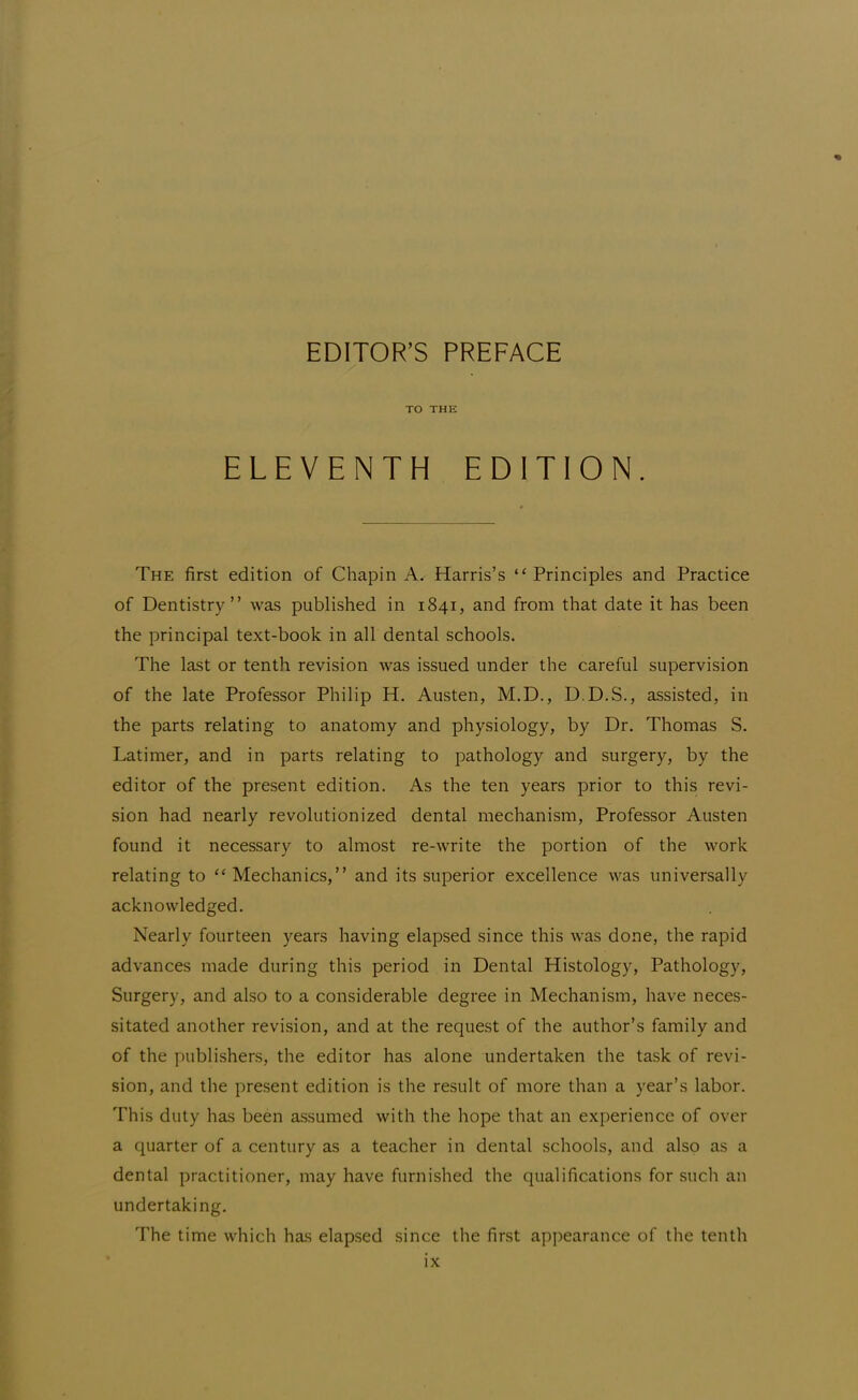 TO THE ELEVENTH EDITION. The first edition of Chapin A. Harris's Principles and Practice of Dentistry was published in 1841, and from that date it has been the principal text-book in all dental schools. The last or tenth revision was issued under the careful supervision of the late Professor Philip H. Austen, M.D., D.D.S., assisted, in the parts relating to anatomy and physiology, by Dr. Thomas S. Latimer, and in parts relating to pathology and surgery, by the editor of the present edition. As the ten years prior to this revi- sion had nearly revolutionized dental mechanism, Professor Austen found it necessary to almost re-write the portion of the work relating to  Mechanics, and its superior excellence was universally acknowledged. Nearly fourteen years having elapsed since this was done, the rapid advances made during this period in Dental Histology, Pathology, Surgery, and also to a considerable degree in Mechanism, have neces- sitated another revision, and at the request of the author's family and of the publishers, the editor has alone undertaken the task of revi- sion, and the present edition is the result of more than a year's labor. This duty has been assumed with the hope that an experience of over a quarter of a century as a teacher in dental schools, and also as a dental practitioner, may have furnished the qualifications for such an undertaking. The time which has elapsed since the first appearance of the tenth