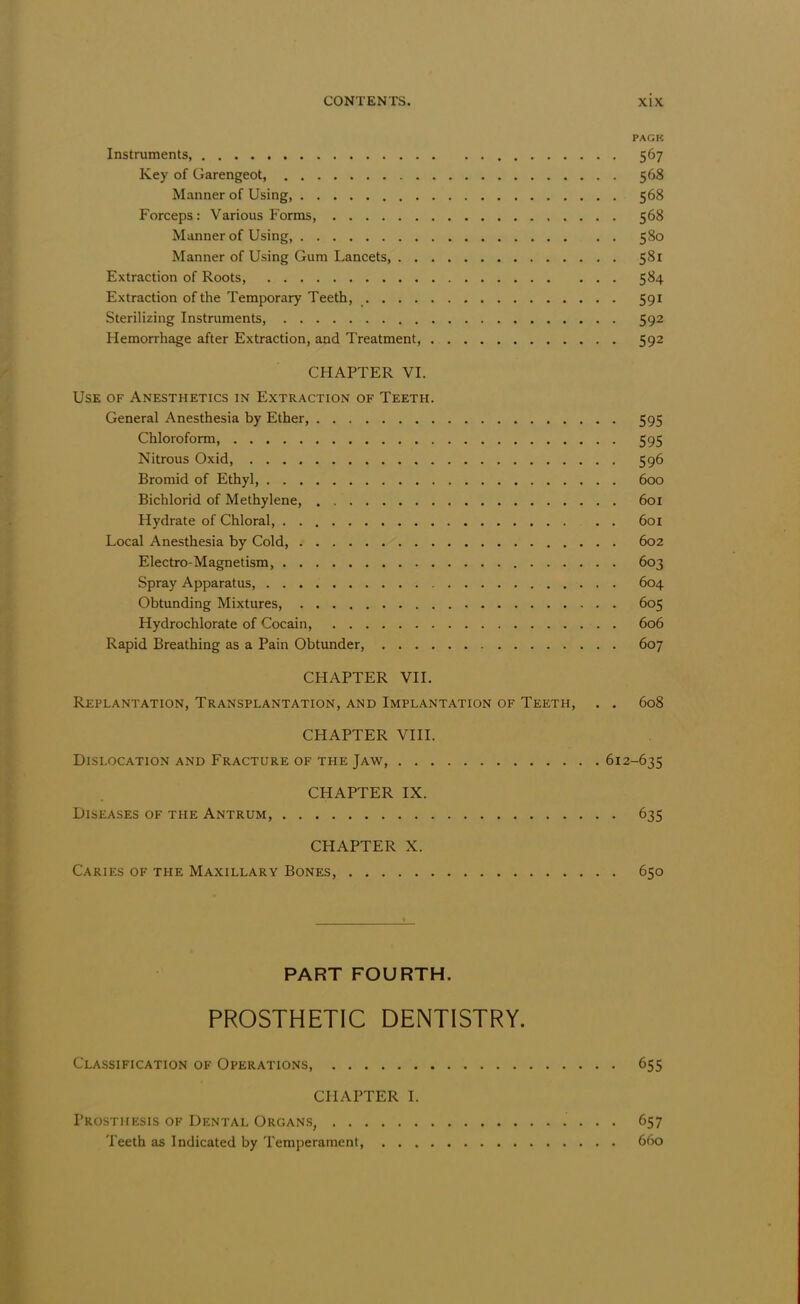 PAGK Instruments, 567 Key of Garengeot, 568 Manner of Using, 568 Forceps: Various Forms, 568 Manner of Using, 580 Manner of Using Gum Lancets, 581 Extraction of Roots, 584 Extraction of the Temporary Teeth, 591 Sterilizing Instruments, 592 Hemorrhage after Extraction, and Treatment, 592 CHAPTER VI. Use of Anesthetics in Extraction of Teeth. General Anesthesia by Ether, 595 Chloroform, 595 Nitrous Oxid, 596 Bromid of Ethyl, 600 Bichlorid of Methylene, 601 Hydrate of Chloral 601 Local Anesthesia by Cold, 602 Electro-Magnetism, 603 Spray Apparatus, 604 Obtunding Mixtures, 605 Hydrochlorate of Cocain, . . 606 Rapid Breathing as a Pain Obtunder, 607 CHAPTER VII. Replantation, Transplantation, and Implantation of Teeth, . . 608 CHAPTER VIII. Dislocation and Fracture of the Jaw, 612-635 CHAPTER IX. Diseases of the Antrum, 635 CHAPTER X. Caries of the Maxillary Bones, 650 PART FOURTH. PROSTHETIC DENTISTRY. Classification of Operations, 655 CHAPTER I. Prosthesis of Dental Organs, 657 Teeth as Indicated by Temperament, 660