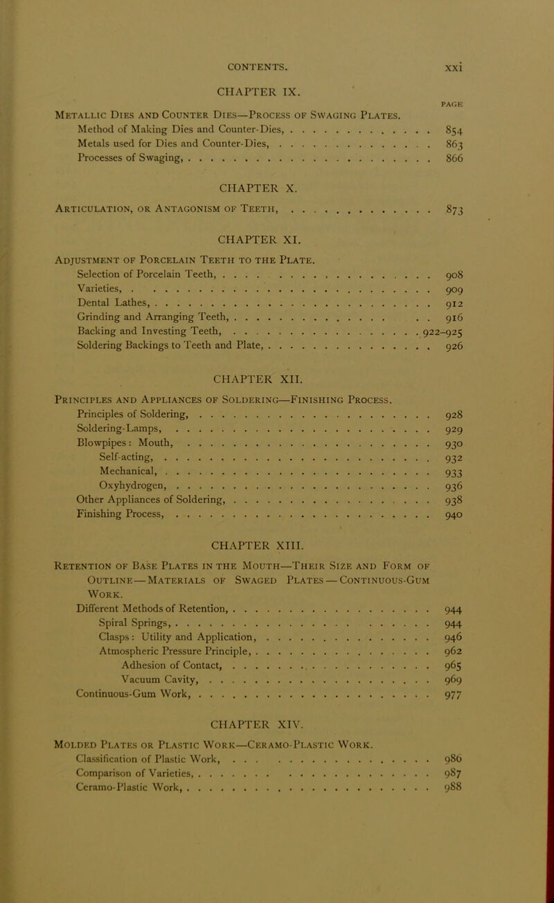 CHAPTER IX. PAGE Metallic Dies and Counter Dies—Process of Swaging Plates. Method of Making Dies and Counter-Dies 854 Metals used for Dies and Counter-Dies, 863 Processes of Swaging, 866 CHAPTER X. Articulation, or Antagonism of Teeth, 873 CHAPTER XI. Adjustment of Porcelain Teeth to the Plate. Selection of Porcelain Teeth, 908 Varieties, 909 Dental Lathes, 912 Grinding and Arranging Teeth, . . 916 Backing and Investing Teeth, 922-925 Soldering Backings to Teeth and Plate, 926 CHAPTER XII. Principles and Appliances of Soldering—Finishing Process. Principles of Soldering, 928 Soldering-Lamps, 929 Blowpipes: Mouth, 930 Self-acting, 932 Mechanical, 933 Oxyhydrogen, 936 Other Appliances of Soldering, 938 Finishing Process, 940 CHAPTER XIII. Retention of Base Plates in the Mouth—Their Size and Form of Outline—Materials of Swaged Plates — Continuous-Gum Work. Different Methods of Retention, 944 Spiral Springs, 944 Clasps: Utility and Application, 946 Atmospheric Pressure Principle, 962 Adhesion of Contact, 965 Vacuum Cavity, 969 Continuous-Gum Work, 977 CHAPTER XIV. Molded Plates or Plastic Work—Ceramo-Plastic Work. Classification of Plastic Work, 986 Comparison of Varieties, 987 Ceramo-Plastic Work, 988