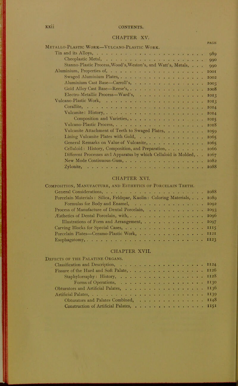 CHAPTER XV. PACK Metallo-Plastic Work—Vulcano-Plastic Work. Tin and its Alloys, 989 Cheoplastic Metal 990 Stanno-Plastic Process,Wood's,Weston's, and Watt's, Metals, . . . 990 Aluminium, Properties of, 1001 Swaged Aluminium Plates, 1002 Aluminium Cast Base—Carroll's, 1003 Gold Alloy Cast Base—Reese's, 1008 Electro-Metallic Process—Ward's, 1013 Vulcano-Plastic Work 1013 Corallite, 1014 Vulcanite: History, 1014 Composition and Varieties, 1015 Vulcano-Plastic Process, 1018 Vulcanite Attachment of Teeth to Swaged Plates, 1059 Lining Vulcanite Plates with Gold, 1065 General Remarks on Value of Vulcanite, 1065 Celluloid: History, Composition, and Preparation, . 1066 Different Processes and Apparatus by which Celluloid is Molded, . . 1067 New Mode Continuous-Gum, 1082 Zylonite, 1088 CHAPTER XVI. Composition, Manufacture, and Esthetics of Porcelain Teeth. General Considerations, 1088 Porcelain Materials : Silica, Feldspar, Kaolin : Coloring Materials, . . . 1089 Formulas for Body and Enamel, 1092 Process of Manufacture of Dental Porcelain, 1093 ^Esthetics of Dental Porcelain, with, 1096 Illustrations of Form and Arrangement, 1097 Carving Blocks for Special Cases 1115 Porcelain Plates—Ceramo-Plastic Work, 1121 Esophagotomy 1123 CHAPTER XVII. Defects of the Palatine Organs. Classification and Description, 1124 Fissure of the Hard and Soft Palate, 1126 Staphylorraphy: History, 1128 Forms of Operations, 1130 Obturators and Artificial Palates, 1136 Artificial Palates, n 39 Obturators and Palates Combined 1148 Construction of Artificial Palates, ., 1151