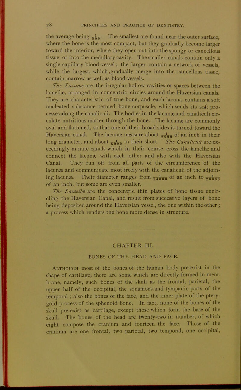 the average being -fa, The smallest are found near the outer surface, where the bone is the mOst compact, but they gradually become larger toward the interior, where they open out into the spongy or cancellous tissue or into the medullary cavity. The smaller canals contain only a single capillary blood-vessel; the larger contain a network of vessels, while the largest, which .gradually merge into the cancellous tissue, contain marrow as well as blood-vessels. The Lacuna are the irregular hollow cavities or spaces between the lamellae, arranged in concentric circles around the Haversian canals. They are characteristic of true bone, and each lacuna contains a soft nucleated substance termed bone corpuscle, which sends its soft pro- cesses along the canaliculi. The bodies in the lacunae and canaliculi cir- culate nutritious matter through the bone. The lacunae are commonly oval and flattened, so that one of their broad sides is turned toward the Haversian canal. The lacunae measure about of an inch in their long diameter, and about -g-^Vff ^n tneir short. The Canaliculi are ex- ceedingly minute canals which in their course cross the lamellae and connect the lacunae with each other and also with the Haversian Canal. They run off from all parts of the circumference of the lacunae and communicate most freely with the canaliculi of the adjoin- ing lacunae. Their diameter ranges from l4^00 of an inch to ^t^ttif of an inch, but some are even smaller. The Lamellce are the concentric thin plates of bone tissue encir- cling the Haversian Canal, and result from successive layers of bone being deposited around the Haversian vessel, the one within the other ; a process which renders the bone more dense in structure. CHAPTER III. BONES OF THE HEAD AND FACE. Although most of the bones of the human body pre-exist in the shape of cartilage, there are some which are directly formed in mem- brane, namely, such bones of the skull as the frontal, parietal, the upper half of the occipital, the squamous and tympanic parts of the temporal; also the bones of the face, and the inner plate of the ptery- goid process of the sphenoid bone. In fact, none of the bones of the skull pre-exist as cartilage, except those which form the base of the skull. The bones of the head are twenty-two in number, of which eight compose the cranium and fourteen, the face. Those of the cranium are one frontal, two parietal, two temporal, one occipital,