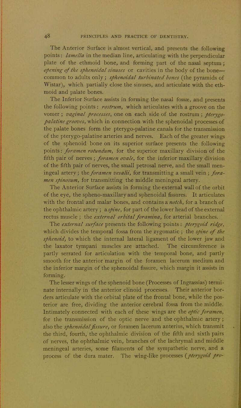 The Anterior Surface is almost vertical, and presents the following points : lamella in the median line, articulating with the perpendicular plate of the ethmoid bone, and forming part of the nasal septum; opening of the sphenoidal sinuses or cavities in the body of the bone— common to adults only; sphenoidal turbinated bones (the pyramids of Wistar), which partially close the sinuses, and articulate with the eth- moid and palate bones. The Inferior Surface assists in forming the nasal fossae, and presents the following points : rostrum, which articulates with a groove on the vomer ; vaginal processes, one on each side of the rostrum ; pterygo- palatine grooves, which in connection with the sphenoidal processes of the palate bones form the pterygo-palatine canals for the transmission of the pterygo-palatine arteries and nerves. Each of the greater wings of the sphenoid bone on its superior surface presents the following points: foramen rotundum, for the superior maxillary division of the fifth pair of nerves ; foramen ovale, for the inferior maxillary division of the fifth pair of nerves, the small petrosal nerve, and the small men- ingeal artery; the foramen vesalii, for transmitting a small vein ; fora- men spinosum, for transmitting the middle meningeal artery. The Anterior Surface assists in forming the external wall of the orbit of the eye, the spheno-maxillary and sphenoidal fissures. It articulates with the frontal and malar bones, and contains a notch, for a branch of the ophthalmic artery ; z.spine, for part of the lower head of the external rectus muscle ; the external orbital foramina, for arterial branches. The external surface presents the following points : pterygoid ridge, which divides the temporal fossa from the zygomatic ; the spine of the sphenoid, to which the internal lateral ligament of the lower jaw and the laxator tympani muscles are attached. The circumference is partly serrated for articulation with the temporal bone, and partly smooth for the anterior margin of the foramen lacerum medium and the inferior margin of the sphenoidal fissure, which margin it assists in forming. The lesser wings of the sphenoid bone (Processes of Ingrassias) termi- nate internally in the anterior clinoid processes. Their anterior bor- ders articulate with the orbital plate of the frontal bone, while the pos- terior are free, dividing the anterior cerebral fossa from the middle. Intimately connected with each of these wings are the optic foramen, for the transmission of the optic nerve and the ophthalmic artery; also the sphenoidal fissure, or foramen lacerum anterius, which transmit the third, fourth, the ophthalmic division of the fifth and sixth pairs of nerves, the ophthalmic vein, branches of the lachrymal and middle meningeal arteries, some filaments of the sympathetic nerve, and a process of the dura mater. The wing-like processes {pterygoid pro-