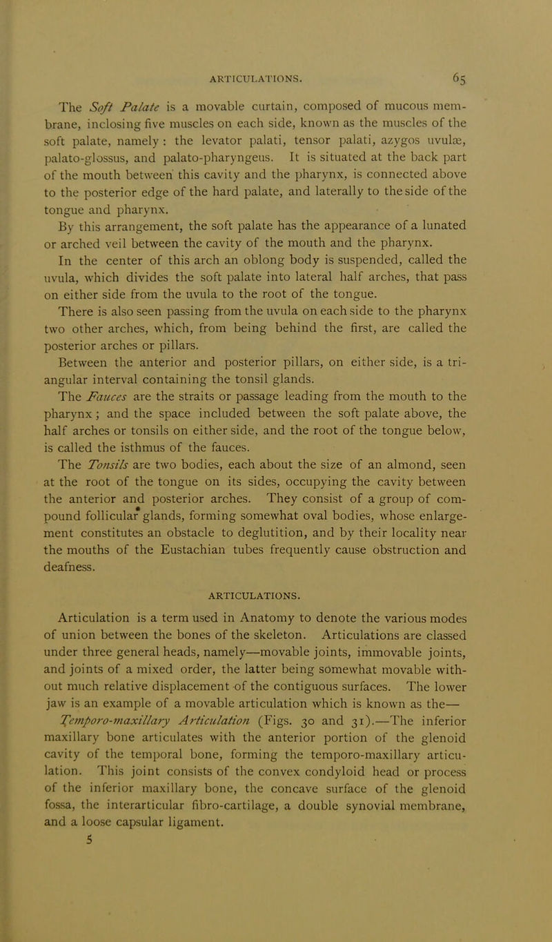 The Soft Palate is a movable curtain, composed of mucous mem- brane, inclosing five muscles on each side, known as the muscles of the soft palate, namely : the levator palati, tensor palati, azygos uvulae, palato-glossus, and palato-pharyngeus. It is situated at the back part of the mouth between' this cavity and the pharynx, is connected above to the posterior edge of the hard palate, and laterally to the side of the tongue and pharynx. By this arrangement, the soft palate has the appearance of a lunated or arched veil between the cavity of the mouth and the pharynx. In the center of this arch an oblong body is suspended, called the uvula, which divides the soft palate into lateral half arches, that pass on either side from the uvula to the root of the tongue. There is also seen passing from the uvula on each side to the pharynx two other arches, which, from being behind the first, are called the posterior arches or pillars. Between the anterior and posterior pillars, on either side, is a tri- angular interval containing the tonsil glands. The Fauces are the straits or passage leading from the mouth to the pharynx; and the space included between the soft palate above, the half arches or tonsils on either side, and the root of the tongue below, is called the isthmus of the fauces. The Tonsils are two bodies, each about the size of an almond, seen at the root of the tongue on its sides, occupying the cavity between the anterior and posterior arches. They consist of a group of com- pound follicular glands, forming somewhat oval bodies, whose enlarge- ment constitutes an obstacle to deglutition, and by their locality near the mouths of the Eustachian tubes frequently cause obstruction and deafness. ARTICULATIONS. Articulation is a term used in Anatomy to denote the various modes of union between the bones of the skeleton. Articulations are classed under three general heads, namely—movable joints, immovable joints, and joints of a mixed order, the latter being somewhat movable with- out much relative displacement of the contiguous surfaces. The lower jaw is an example of a movable articulation which is known as the— Temporo-maxillary Articulation (Figs. 30 and 31).—The inferior maxillary bone articulates with the anterior portion of the glenoid cavity of the temporal bone, forming the temporo-maxillary articu- lation. This joint consists of the convex condyloid head or process of the inferior maxillary bone, the concave surface of the glenoid fossa, the interarticular fibro-cartilage, a double synovial membrane, and a loose capsular ligament. 5