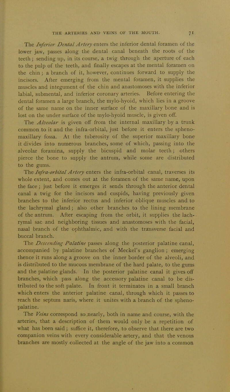 The Inferior Dental Artery enters the inferior dental foramen of the lower jaw, passes along the dental canal beneath the roots of the teeth; sending up, in its course, a twig through the aperture of each to the pulp of the teeth, and finally escapes at the mental foramen on the chin; a branch of it, however, continues forward to supply the incisors. After emerging from the mental foramen, it supplies the muscles and integument of the chin and anastomoses with the inferior labial, submental, and inferior coronary arteries. Before entering the dental foramen a large branch, the mylo-hyoid, which lies in a groove of the same name on the inner surface of the maxillary bone and is lost on the under surface of the mylo-hyoid muscle, is given off. The Alveolar is given off from the internal maxillary by a trunk common to it and the infra-orbital, just before it enters the spheno- maxillary fossa. At the tuberosity of the superior maxillary bone it divides into numerous branches, some of which, passing into the alveolar foramina, supply the bicuspid and molar teeth; others pierce the bone to supply the antrum, while some are distributed to the gums. The Infra-orbital Artery enters the infra-orbital canal, traverses its whole extent, and comes out at the foramen of the same name, upon the face ; just before it emerges it sends through the anterior dental canal a twig for the incisors and cuspids, having previously given branches to the inferior rectus and inferior oblique muscles and to the lachrymal gland; also other branches to the lining membrane of the antrum. After escaping from the orbit, it supplies the lach- rymal sac and neighboring tissues and anastomoses with the facial, nasal branch of the ophthalmic, and with the transverse facial and buccal branch. The Descending Palatine passes along the posterior palatine canal, accompanied by palatine branches of Meckel's ganglion ; emerging thence it runs along a groove on the inner border of the alveoli, and is distributed to the mucous membrane of the hard palate, to the gums and the palatine glands. In the posterior palatine canal it gives off branches, which pass along the accessory palatine canal to be dis- tributed to the soft palate. In front it terminates in a small branch which enters the anterior palatine canal, through which it passes to reach the septum naris, where it unites with a branch of the spheno- palatine. The Veins correspond so .nearly, both in name and course, with the arteries, that a description of them would only be a repetition of what has been said; suffice it, therefore, to observe that there are two companion veins with every considerable artery, and that the venous branches are mostly collected at the angle of the jaw into a common