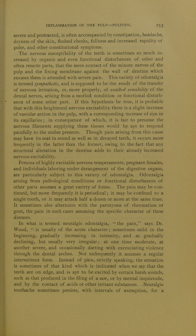 severe and protracted, is often accompanied by constipation, headache, dryness of the skin, flushed cheeks, fullness and increased rapidity of pulse, and other constitutional symptoms. The nervous susceptibility of the teeth is sometimes so much in- creased by organic and even functional disturbances of other and often remote parts, that the mere contact of the minute nerves of the pulp and the lining membrane against the wall of dentine which encases them is attended with severe pain. This variety of odontalgia is termed sympathetic, and is supposed to be the result of the transfer of nervous irritation, or, more properly, of exalted sensibility of the dental nerves, arising from a morbid condition or functional disturb- ance of some other part. If this hypothesis be true, it is probable that with this heightened nervous excitability there is a slight increase of vascular action in the pulp, with a corresponding increase of size in its capillaries ; in consequence of which, it is fair to presume the nervous filaments supplying these tissues would be apt to respond painfully to the undue pressure. Though pain arising from this cause may have its seat in sound as well as in decayed teeth, it occurs more frequently in the latter than the former, owing to the fact that any structural alteration in the dentine adds to their already increased nervous excitability. Persons of highly excitable nervous temperaments, pregnant females, and individuals laboring under derangement of the digestive organs, are particularly subject to this variety of odontalgia. Odontalgia arising from pathological conditions or functional disturbances of other parts assumes a great variety of forms. The pain may be con- tinued, but more frequently it is periodical; it may be confined to a single tooth, or it may attack half a dozen or more at the same time. It sometimes also alternates with the paroxysms of rheumatism or gout, the pain in such cases assuming the specific character of these diseases. In what is termed neuralgic odontalgia,  the pain, says Dr. Wood,  is usually of the acute character; sometimes mild in the beginning, gradually increasing in intensity, and as gradually declining, but usually very irregular; at one time moderate, at another severe, and occasionally darting with excruciating violence through the dental arches. Not unfrequently it assumes a regular intermittent form. Instead of pain, strictly speaking, the sensation is sometimes of that kind which is indicated when we say that the teeth are on edge, and is apt to be excited by certain harsh sounds, such as that produced in the filing of a saw, or by mental inquietude, and by the contact of acids or other irritant substances. Neuralgic toothache sometimes persists, with intervals of exemption, for a