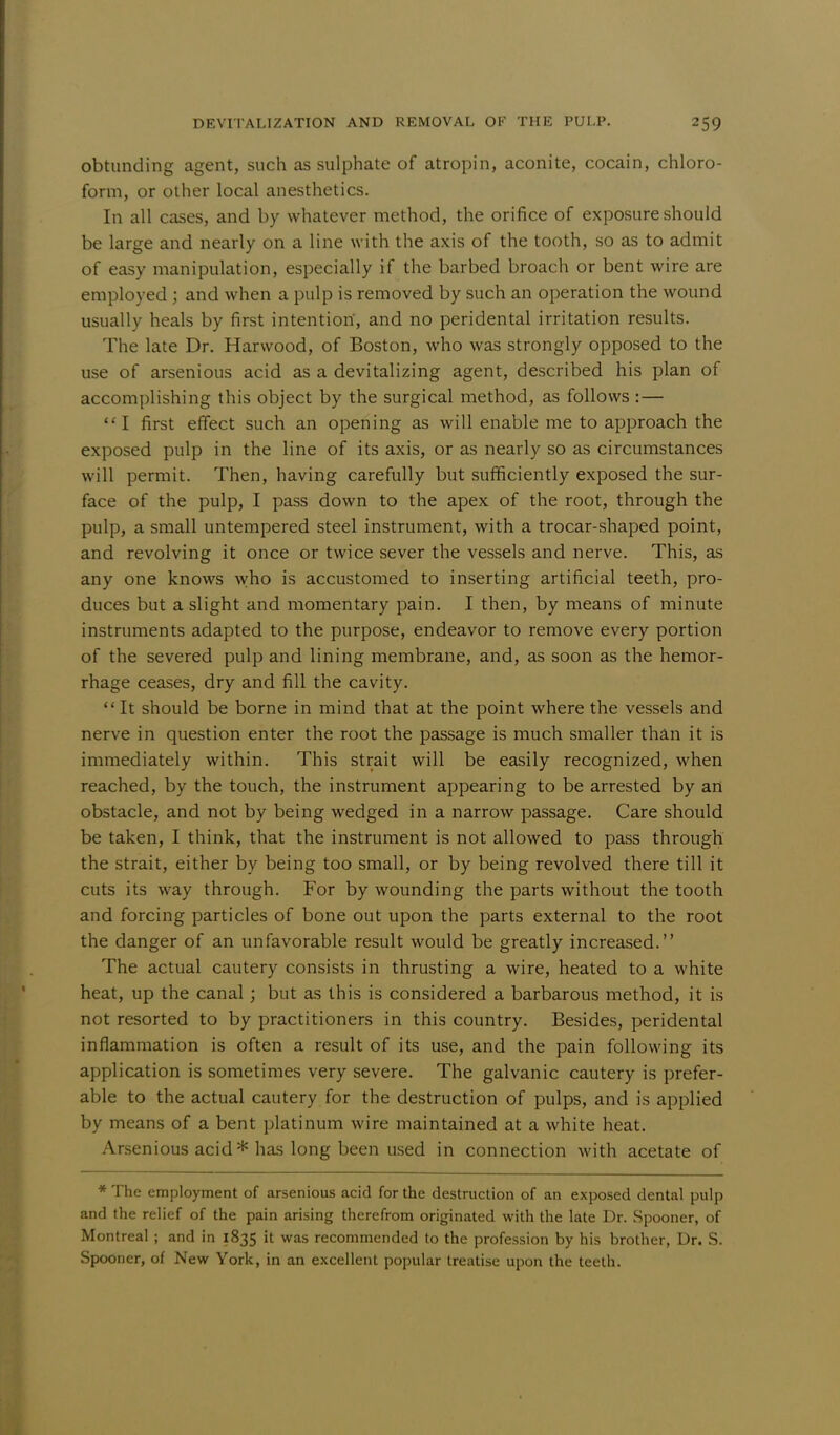 obtunding agent, such as sulphate of atropin, aconite, cocain, chloro- form, or other local anesthetics. In all cases, and by whatever method, the orifice of exposure should be large and nearly on a line with the axis of the tooth, so as to admit of easy manipulation, especially if the barbed broach or bent wire are employed; and when a pulp is removed by such an operation the wound usually heals by first intention, and no peridental irritation results. The late Dr. Harwood, of Boston, who was strongly opposed to the use of arsenious acid as a devitalizing agent, described his plan of accomplishing this object by the surgical method, as follows :— I first effect such an opening as will enable me to approach the exposed pulp in the line of its axis, or as nearly so as circumstances will permit. Then, having carefully but sufficiently exposed the sur- face of the pulp, I pass down to the apex of the root, through the pulp, a small untempered steel instrument, with a trocar-shaped point, and revolving it once or twice sever the vessels and nerve. This, as any one knows who is accustomed to inserting artificial teeth, pro- duces but a slight and momentary pain. I then, by means of minute instruments adapted to the purpose, endeavor to remove every portion of the severed pulp and lining membrane, and, as soon as the hemor- rhage ceases, dry and fill the cavity.  It should be borne in mind that at the point where the vessels and nerve in question enter the root the passage is much smaller than it is immediately within. This strait will be easily recognized, when reached, by the touch, the instrument appearing to be arrested by an obstacle, and not by being wedged in a narrow passage. Care should be taken, I think, that the instrument is not allowed to pass through the strait, either by being too small, or by being revolved there till it cuts its way through. For by wounding the parts without the tooth and forcing particles of bone out upon the parts external to the root the danger of an unfavorable result would be greatly increased. The actual cautery consists in thrusting a wire, heated to a white heat, up the canal ; but as this is considered a barbarous method, it is not resorted to by practitioners in this country. Besides, peridental inflammation is often a result of its use, and the pain following its application is sometimes very severe. The galvanic cautery is prefer- able to the actual cautery for the destruction of pulps, and is applied by means of a bent platinum wire maintained at a white heat. Arsenious acid* has long been used in connection with acetate of * The employment of arsenious acid for the destruction of an exposed dental pulp and the relief of the pain arising therefrom originated with the late Dr. Spooner, of Montreal ; and in 1835 it was recommended to the profession by his brother, Dr. S. Spooner, of New York, in an excellent popular treatise upon the teeth.