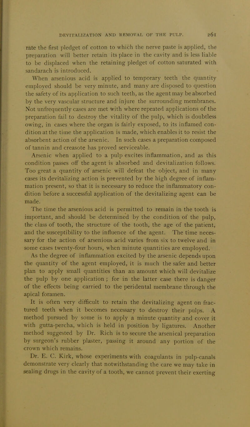 rate the first pledget of cotton to which the nerve paste is applied, the preparation will better retain its place in the cavity and is less liable to be displaced when the retaining pledget of cotton saturated with sandarach is introduced. When arsenious acid is applied to temporary teeth the quantity employed should be very minute, and many are disposed to question the safety of its application to such teeth, as the agent may be absorbed by the very vascular structure and injure the surrounding membranes. Not unfrequently cases are met with where repeated applications of the preparation fail to destroy the vitality of the pulp, which is doubtless owing, in cases where the organ is fairly exposed, to its inflamed con- dition at the time the application is made, which enables it to resist the absorbent action of the arsenic. In such cases a preparation composed of tannin and creasote has proved serviceable. Arsenic when applied to a pulp excites inflammation, and as this condition passes off the agent is absorbed and devitalization follows. Too great a quantity of arsenic will defeat the object, and in many cases its devitalizing action is prevented by the high degree of inflam- mation present, so that it is necessary to reduce the inflammatory con- dition before a successful application of the devitalizing agent can be made. The time the arsenious acid is permitted to remain in the tooth is important, and should be determined by the condition of the pulp, the class of tooth, the structure of the tooth, the age of the patient, and the susceptibility to the influence of the agent. The time neces- sary for the action of arsenious acid varies from six to twelve and in some cases twenty-four hours, when minute quantities are employed. As the degree of inflammation excited by the arsenic depends upon the quantity of the agent employed, it is much the safer and better plan to apply small quantities than an amount which will devitalize the pulp by one application ; for in the latter case there is danger of the effects being carried to the peridental membrane through the apical foramen. It is often very difficult to retain the devitalizing agent on frac- tured teeth when it becomes necessary to destroy their pulps. A method pursued by some is to apply a minute quantity and cover it with gutta-percha, which is held in position by ligatures. Another method suggested by Dr. Rich is to secure the arsenical preparation by surgeon's rubber plaster, passing it around any portion of the crown which remains. Dr. E. C. Kirk, whose experiments with coagulants in pulp-canals demonstrate very clearly that notwithstanding the care we may take in sealing drugs in the cavity of a tooth, we cannot prevent their exerting