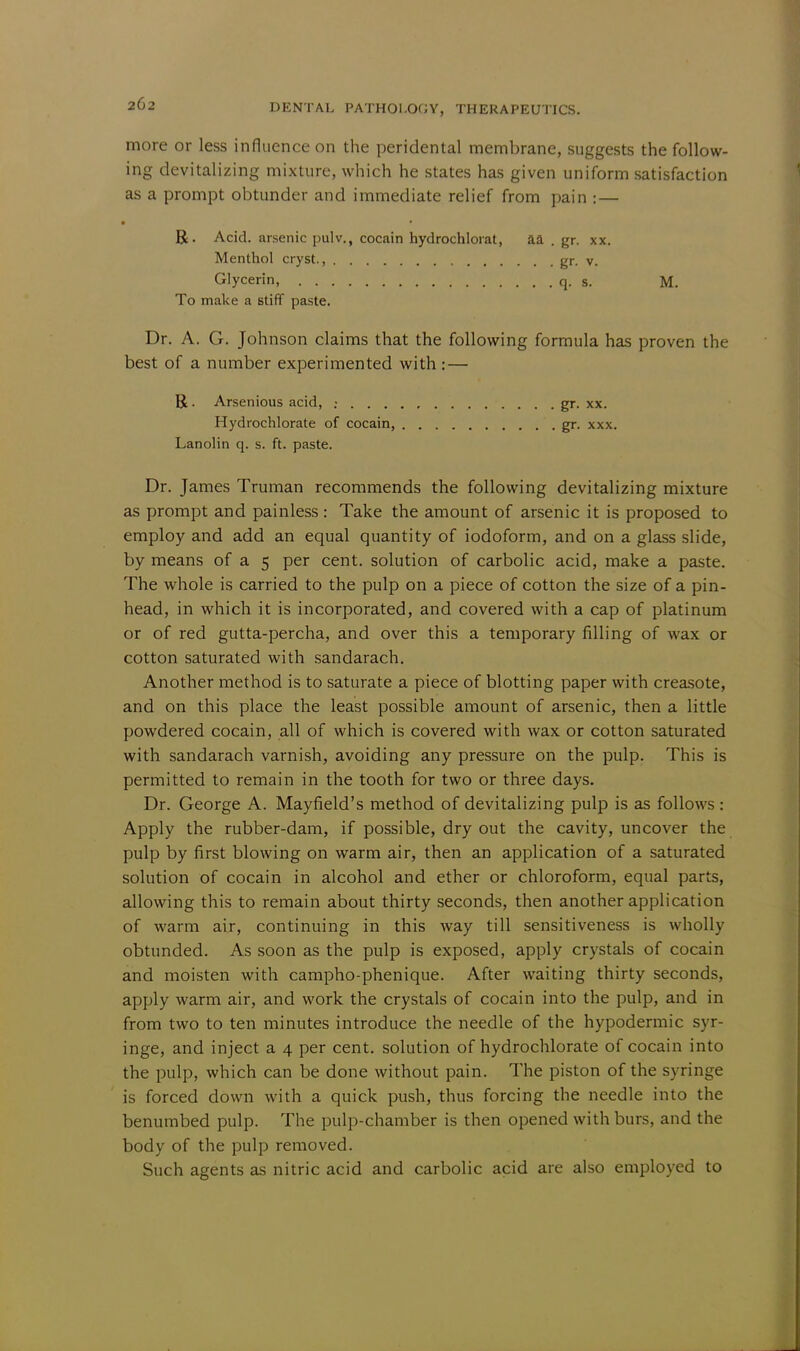 more or less influence on the peridental membrane, suggests the follow- ing devitalizing mixture, which he states has given uniform satisfaction as a prompt obtunder and immediate relief from pain : — • R. Acid, arsenic pulv., cocain hydrochloiat, aa . gr. xx. Menthol cryst., gr. v. Glycerin, q. s. M. To make a stiff paste. Dr. A. G. Johnson claims that the following formula has proven the best of a number experimented with : — R . Arsenious acid, ; gr. xx. Hydrochlorate of cocain, gr. xxx. Lanolin q. s. ft. paste. Dr. James Truman recommends the following devitalizing mixture as prompt and painless : Take the amount of arsenic it is proposed to employ and add an equal quantity of iodoform, and on a glass slide, by means of a 5 per cent, solution of carbolic acid, make a paste. The whole is carried to the pulp on a piece of cotton the size of a pin- head, in which it is incorporated, and covered with a cap of platinum or of red gutta-percha, and over this a temporary filling of wax or cotton saturated with sandarach. Another method is to saturate a piece of blotting paper with creasote, and on this place the least possible amount of arsenic, then a little powdered cocain, all of which is covered with wax or cotton saturated with sandarach varnish, avoiding any pressure on the pulp. This is permitted to remain in the tooth for two or three days. Dr. George A. Mayfield's method of devitalizing pulp is as follows : Apply the rubber-dam, if possible, dry out the cavity, uncover the pulp by first blowing on warm air, then an application of a saturated solution of cocain in alcohol and ether or chloroform, equal parts, allowing this to remain about thirty seconds, then another application of warm air, continuing in this way till sensitiveness is wholly obtunded. As soon as the pulp is exposed, apply crystals of cocain and moisten with campho-phenique. After waiting thirty seconds, apply warm air, and work the crystals of cocain into the pulp, and in from two to ten minutes introduce the needle of the hypodermic syr- inge, and inject a 4 per cent, solution of hydrochlorate of cocain into the pulp, which can be done without pain. The piston of the syringe is forced down with a quick push, thus forcing the needle into the benumbed pulp. The pulp-chamber is then opened with burs, and the body of the pulp removed. Such agents as nitric acid and carbolic acid are also employed to