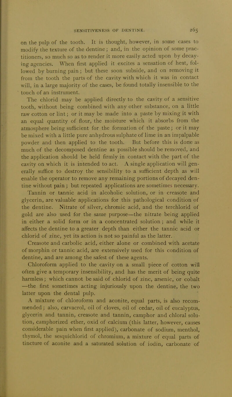 on the pulp of the tooth. It is thought, however, in some cases to modify the texture of the dentine j and, in the opinion of some prac- titioners, so much so as to render it more easily acted upon by decay- ing agencies. When first applied it excites a sensation of heat, fol- lowed by burning pain j but these soon subside, and on removing it from the tooth the parts of the cavity with which it was in contact will, in a large majority of the cases, be found totally insensible to the touch of an instrument. The chlorid may be applied directly to the cavity of a sensitive tooth, without being combined with any other substance, on a little raw cotton or lint; or it may be made into a paste by mixing it with an equal quantity of flour, the moisture which it absorbs from the atmosphere being sufficient for the formation of the paste; or it may be mixed with a little pure anhydrous sulphate of lime in an impalpable powder and then applied to the tooth. But before this is done as much of the decomposed dentine as possible should be removed, and the application should be held firmly in contact with the part of the cavity on which it is intended to act. A single application will gen- erally suffice to destroy the sensibility to a sufficient depth as will enable the operator to remove any remaining portions of decayed den- tine without pain ; but repeated applications are sometimes necessary. Tannin or tannic acid in alcoholic solution, or in creasote and glycerin, are valuable applications for this pathological condition of the dentine. Nitrate of silver, chromic acid, and the terchlorid of gold are also used for the same purpose—the nitrate being applied in either a solid form or in a concentrated solution; and while it affects the dentine to a greater depth than either the tannic acid or chlorid of zinc, yet its action is not so painful as the latter. Creasote and carbolic acid, either alone or combined with acetate of morphin or tannic acid, are extensively used for this condition of dentine, and are among the safest of these agents. Chloroform applied to the cavity on a small piece of cotton will often give a temporary insensibility, and has the merit of being quite harmless; which cannot be said of chlorid of zinc, arsenic, or cobalt —the first sometimes acting injuriously upon the dentine, the two latter upon the dental pulp. A mixture of chloroform and aconite, equal parts, is also recom- mended ; also, carvacrol, oil of cloves, oil of cedar, oil of eucalyptus, glycerin and tannin, creasote and tannin, camphor and chloral solu- tion, camphorized ether, oxid of calcium (this latter, however, causes considerable pain when first applied), carbonate of sodium, menthol, thymol, the sesquichlorid of chromium, a mixture of equal parts of tincture of aconite and a saturated solution of iodin, carbonate of