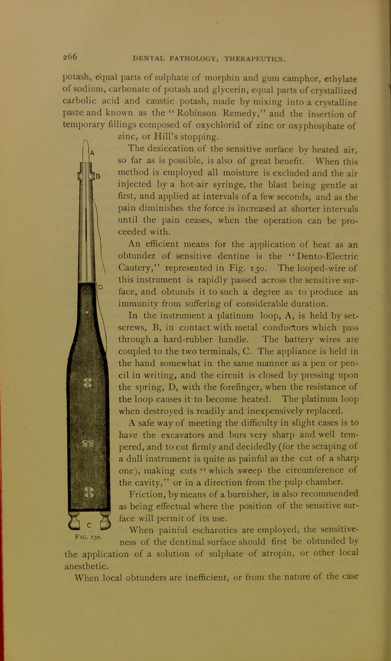 B D potash, equal parts of sulphate of morphin and gum camphor, ethylate of sodium, carbonate of potash and glycerin, equal parts of crystallized carbolic acid and caustic potash, made by mixing into a crystalline paste and known as the  Robinson Remedy, and the insertion of temporary fillings composed of oxychlorid of zinc or oxyphosphate of zinc, or Hill's stopping. The desiccation of the sensitive surface by heated air, so far as is possible, is also of great benefit. When this method is employed all moisture is excluded and the air injected by a hot-air syringe, the blast being gentle at first, and applied at intervals of a few seconds, and as the pain diminishes the force is increased at shorter intervals until the pain ceases, when the operation can be pro- ceeded with. An efficient means for the application of heat as an obtunder of sensitive dentine is the  Dento-Electric Cautery, represented in Fig. 130. The looped-wire of this instrument is rapidly passed across the sensitive sur- face, and obtunds it to such a degree as to produce an immunity from suffering of considerable duration. In the instrument a platinum loop, A, is held by set- screws, B, in contact with metal conductors which pass through a hard-rubber handle. The battery wires are coupled to the two terminals, C. The appliance is held in the hand somewhat in the same manner as a pen or pen- cil in writing, and the circuit is closed by pressing upon the spring, D, with the forefinger, when the resistance of the loop causes it to become heated. The platinum loop when destroyed is readily and inexpensively replaced. A safe way of meeting the difficulty in slight cases is to have the excavators and burs very sharp and well tem- pered, and to cut firmly and decidedly (for the scraping of a dull instrument is quite as painful as the cut of a sharp one), making cuts  which sweep the circumference of the cavity, or in a direction from the pulp chamber. Friction, by means of a burnisher, is also recommended as being effectual where the position of the sensitive sur- face will permit of its use. When painful escharotics are employed, the sensitive- ness of the dentinal surface should first be obtunded by the application of a solution of sulphate of atropin, or other local anesthetic. When local obtunders are inefficient, or from the nature of the case 1